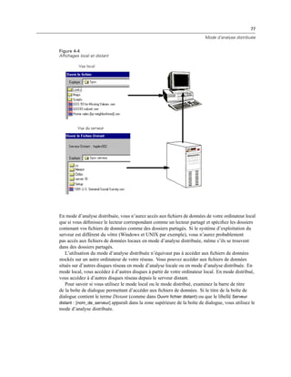 77
Mode d’analyse distribuée
Figure 4-4
Affichages local et distant
En mode d’analyse distribuée, vous n’aurez accès aux ﬁchiers de données de votre ordinateur local
que si vous déﬁnissez le lecteur correspondant comme un lecteur partagé et spéciﬁez les dossiers
contenant vos ﬁchiers de données comme des dossiers partagés. Si le système d’exploitation du
serveur est différent du vôtre (Windows et UNIX par exemple), vous n’aurez probablement
pas accès aux ﬁchiers de données locaux en mode d’analyse distribuée, même s’ils se trouvent
dans des dossiers partagés.
L’utilisation du mode d’analyse distribuée n’équivaut pas à accéder aux ﬁchiers de données
stockés sur un autre ordinateur de votre réseau. Vous pouvez accéder aux ﬁchiers de données
situés sur d’autres disques réseau en mode d’analyse locale ou en mode d’analyse distribuée. En
mode local, vous accédez à d’autres disques à partir de votre ordinateur local. En mode distribué,
vous accédez à d’autres disques réseau depuis le serveur distant.
Pour savoir si vous utilisez le mode local ou le mode distribué, examinez la barre de titre
de la boîte de dialogue permettant d’accéder aux ﬁchiers de données. Si le titre de la boîte de
dialogue contient le terme Distant (comme dans Ouvrir fichier distant) ou que le libellé Serveur
distant : [nom_de_serveur] apparaît dans la zone supérieure de la boîte de dialogue, vous utilisez le
mode d’analyse distribuée.
 