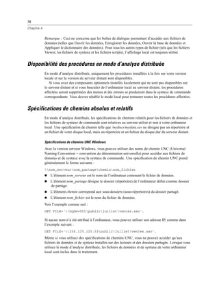 78
Chapitre 4
Remarque : Ceci ne concerne que les boîtes de dialogue permettant d’accéder aux ﬁchiers de
données (telles que Ouvrir les données, Enregistrer les données, Ouvrir la base de données et
Appliquer le dictionnaire des données). Pour tous les autres types de ﬁchier (tels que les ﬁchiers
Viewer, les ﬁchiers de syntaxe et les ﬁchiers scripts), l’afﬁchage local est toujours utilisé.
Disponibilité des procédures en mode d’analyse distribuée
En mode d’analyse distribuée, uniquement les procédures installées à la fois sur votre version
locale et sur la version du serveur distant sont disponibles.
Si vous avez des composants optionnels installés localement qui ne sont pas disponibles sur
le serveur distant et si vous basculez de l’ordinateur local au serveur distant, les procédures
affectées seront supprimées des menus et des erreurs se produiront dans la syntaxe de commande
correspondante. Vous devrez rétablir le mode local pour restaurer toutes les procédures affectées.
Spécifications de chemins absolus et relatifs
En mode d’analyse distribuée, les spéciﬁcations de chemins relatifs pour les ﬁchiers de données et
les ﬁchiers de syntaxe de commande sont relatives au serveur utilisé et non à votre ordinateur
local. Une spéciﬁcation de chemin telle que /mydocs/mydata.sav ne désigne pas un répertoire et
un ﬁchier de votre disque local, mais un répertoire et un ﬁchier du disque dur du serveur distant.
Spécifications de chemins UNC Windows
Avec la version serveur Windows, vous pouvez utiliser des noms de chemin UNC (Universal
Naming Convention = convention de dénomination universelle) pour accéder aux ﬁchiers de
données et de syntaxe avec la syntaxe de commande. Une spéciﬁcation de chemin UNC prend
généralement la forme suivante :
nom_serveurnom_partagecheminnom_fichier
 L’élément nom_serveur est le nom de l’ordinateur contenant le ﬁchier de données.
 L’élément nom_partage désigne le dossier (répertoire) de l’ordinateur déﬁni comme dossier
de partage.
 L’élément chemin correspond aux sous-dossiers (sous-répertoires) du dossier partagé.
 L’élément nom_ﬁchier est le nom du ﬁchier de données.
Voir l’exemple comme suit :
GET FILE='hqdev001publicjuilletventes.sav'.
Si aucun nom n’a été attribué à l’ordinateur, vous pouvez utiliser son adresse IP, comme dans
l’exemple suivant :
GET FILE='204.125.125.53publicjuilletventes.sav'.
Même si vous utilisez des spéciﬁcations de chemins UNC, vous ne pouvez accéder qu’aux
ﬁchiers de données et de syntaxe installés sur des lecteurs et des dossiers partagés. Lorsque vous
utilisez le mode d’analyse distribuée, les ﬁchiers de données et de syntaxe de votre ordinateur
local sont inclus dans le traitement.
 
