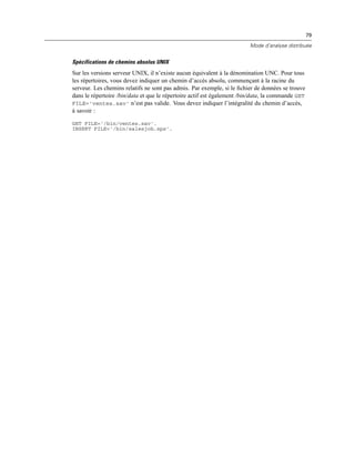 79
Mode d’analyse distribuée
Spécifications de chemins absolus UNIX
Sur les versions serveur UNIX, il n’existe aucun équivalent à la dénomination UNC. Pour tous
les répertoires, vous devez indiquer un chemin d’accès absolu, commençant à la racine du
serveur. Les chemins relatifs ne sont pas admis. Par exemple, si le ﬁchier de données se trouve
dans le répertoire /bin/data et que le répertoire actif est également /bin/data, la commande GET
FILE='ventes.sav' n’est pas valide. Vous devez indiquer l’intégralité du chemin d’accès,
à savoir :
GET FILE='/bin/ventes.sav'.
INSERT FILE='/bin/salesjob.sps'.
 