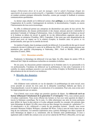 10
manque d'observation direct de la part du manager, rend le salarié d'avantage éloigné des
opportunités de progression professionnelle ». Cependant, il est possible de pallier à ce phénomène
en rendant certaines pratiques informelles formelles, comme par exemple le feedback et certaines
communications quotidiennes.
Le dernier enjeu abordé est le télétravail comme objet politique, ou en d’autres termes selon
l’organisation de la société, l’aménagement du territoire, la décentralisation, l’emploi, ou encore
l’harmonisation du tissu socio-économique.
En effet, le télétravail permet aux entreprises de décentraliser une partie de leur activité. Par
cette décentralisation, des réseaux professionnels et des réseaux amicaux peuvent s’entremêler et
permettent l’entraide et l’échange d’informations. Ainsi, le télétravail apporte le bonheur au travail
et le bonheur en dehors du travail, la qualité de vie des télétravailleurs augmente ainsi que la
performance en entreprise (Tremblay, 2001). Cependant, il faut noter que cette déspatialisation du
travail peut avoir un impact sur le la relation d’emploi, la frontière entre vie privée et vie
professionnelle, ainsi que sur le contrôle du travail.
En matière d’emploi, dans la pratique actuelle du télétravail, il est possible de dire que le travail
à domicile devient le télétravail à cause de la diffusion des NTIC. Il a attiré progressivement une
population plus qualifiée (Akyeampong et Nadwodny, 2001 ; Paoli et Merllié, 2001), plutôt
masculine (Coutrot, 2004).
2.3.3. Discussions actuelles
Finalement, la thématique du télétravail n’est pas figée. En effet, depuis les années 1970, le
télétravail fait l’objet de nombreuses recherches en constantes évolutions.
De nos jours, les discussions portent notamment sur la frontière entre la vie personnelle et la
vie professionnelle, l’incidence du télétravail sur la performance, le lien entre l’autonomie et le
contrôle, les enjeux juridiques associés à ces nouvelles formes d’emploi, la flexibilité du temps, la
délocalisation du lieu de travail et ses incidences.
3. Récolte des données
3.1. Méthodologie
Afin d'élaborer notre recherche en vue de répondre à la problématique de notre travail, nous
avons procédé en suivant les trois actes de la démarche scientifique élaborée par Quivy et
Vancampenhoudt, à savoir la rupture, la construction et la constatation. Pour cela, nous avons suivi
les étapes proposées par ces auteurs.
Tout d’abord, nous avons rédigé une première question de départ : Le télétravail est-il un
facteur influençant l’attachement de la génération Y à l’entreprise ? Puis, nous sommes passés
à la phase exploratoire. Nous avons effectué des lectures en lien avec notre question de départ à
travers la littérature scientifique. Par la suite, il a fallu sélectionner une série de textes pertinents
pour définir de façon la plus précise et la plus adéquate possible les concepts clés présents dans
notre thématique de départ. En effet, nous avons pu faire émerger les concepts de « génération Y »,
d’« attachement » et de « télétravail » à partir de nos premières lectures. Ensuite, nous avons
rencontré Monsieur Frédéric Williquet, consultant SD Worx. Celui-ci aura été notre tuteur tout au
long de nos recherches. Cet entretien exploratoire nous a permis d'échanger nos idées à propos de
notre thématique de départ et ce, notamment, afin de formuler notre problématique. Il nous a
également aidés à établir des contacts avec un service salarial de SD Worx à Bruxelles, service que
 