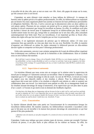 14
à travailler tôt de chez elle, puis se met en route vers 10h. Ainsi, elle gagne du temps sur la route,
qu’elle consacre alors à son travail.
Cependant, un autre élément vient entacher ce beau tableau du télétravail : le manque de
barrière entre la sphère privée et la sphère professionnelle. En effet, les télétravailleurs ne respectent
pas un horaire fixe mais organisent plutôt leur journée en fonction de leurs préférences personnelles
et obligations familiales. Dès lors, il arrive souvent que la déconnexion entre ces deux sphères ne
soit jamais opérée. Plusieurs de nos contacts ont pointé qu’ils se sentent souvent plus obligés de
terminer le travail commencé que lorsqu’ils travaillent au bureau. En effet, ils semblent avoir plus
de facilités à laisser du travail pour le lendemain lorsqu’ils ne télétravaillent pas. Kim, Linda et
Liesbet notent toutes les trois que, lorsqu’elles se connectent sur le net chez elles, elles consultent
automatiquement leur boîte mail. Pour ces travailleuses, il est important qu’elles se fixent elles-
mêmes des règles afin que leur travail n’empiète pas sur leur vie personnelle.
Ensuite, il est également nécessaire de préciser que le télétravail, même s’il rime avec
autonomie bien que partielle, ne rime pas dans tous les cas avec flexibilité. En effet, la manière
d’organiser son télétravail ou même les règles entourant le télétravail peuvent en elles-mêmes
devenir rigides et comporter un frein pour l’entourage professionnel.
Enfin cette autonomie, renvoie à une certaine autogestion de la part du télétravailleur requérant
bien évidemment une confiance de la part de la hiérarchie et des collaborateurs. Kim et Liesbeth
nous en ont d’ailleurs fait mention.
But I still don’t want to change. I have a lot of benefits I think. SD Worx is a very human employer. We get a
lot of flexibility; we have to give flexibility as well, so we have to work late. I put on my computer a lot when
I’m at home in the evenings. It’s a good balance for me, so I don’t really know what SD Worx could do extra.
(Liesbeth, 27 ans)
4.1.3. Supervision et autonomie
Un troisième élément que nous avons mis en exergue est la relation entre la supervision du
travail par le manager et l’autonomie octroyée au travailleur. Dans le management à distance, il est
important que le N+1 prenne davantage le rôle de coach. Au sein de SD Worx, le travail est évalué
en rapport avec des objectifs établis et des résultats à obtenir. Pour les télétravailleurs, le
superviseur doit avant tout vérifier si les résultats et objectifs sont atteints et, aider et soutenir son
collaborateur dans son travail. Les interviewés nous parlent en effet, de ce management fondé sur
les résultats laissant davantage de marge d’autonomie, d’un superviseur qui soit plus dans la peau
d’un « coach » à l’écoute et qui motive tout en donnant des feedbacks réguliers.
I let him know the things that are happening with me because he has to take it all in, and coach me and help
me and to stimulate me. So it’s very important that you set some boundaries, that you make some deals with
each other about how we are going to handle this because if I don’t see him at all but at the end of year he
has to evaluate me and he doesn’t really know me. (Liesbeth, 27 ans)
4.1.4. Concentration
Le dernier élément abordé dans cette partie est l’accroissement de la concentration lorsque les
travailleurs télétravaillent. De manière unanime, les télétravailleurs rencontrés s’accordent à dire
que le fait pour eux de travailler à la maison leur procure davantage de concentration ce qui leur
permet d’être plus productifs.
« Quand je suis à la maison, je suis plus tranquille. Il y a moins de stress et surtout moins de bruit. » (Michel,
34 ans)
Cependant, Linda nous indique que pour certains types de travaux, comme par exemple l’écriture
d’article de presse, il est plus facile et plus efficace de les réaliser au bureau. En effet, les
 