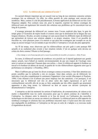 18
4.3.2. Le télétravail, une solution d’avenir ?
Un second élément important qui est ressorti tout au long de nos entretiens concerne certains
avantages liés au télétravail. En effet, les effets positifs de cette pratique sont souvent plus
nombreux. Mais, comme il a été dit précédemment, la bonne application du télétravail est liée à une
fréquence adaptée. Nos contacts nous ont, pour la majorité, exprimé les mêmes avantages du
télétravail mais ont également fait ressortir des solutions aux problèmes qu’ils rencontrent tout au
long de la journée.
L’avantage principal du télétravail est, comme nous l’avons explicité plus haut, le gain de
temps grâce à l’économie de trajets lourds et couteux ainsi que la diminution de la fatigue due aux
longues distances. De plus, un autre avantage est sans aucun doute les différents types de télétravail
qui permettent de trouver une solution adaptée à sa propre situation. Ainsi il est possible de
travailler un, voire plusieurs jours à la maison ce qui peut être avantageux par exemple en cas de
neige ou encore lorsque l’on est malade et que travailler à l’entreprise n’est pas des plus appropriés.
Au fil du temps, nous observons que les télétravailleurs ont pris goût à cette pratique RH
actuelle et ne souhaitent plus revenir à leur situation initiale. C’est en quelque sorte devenu un
critère de choix comme l’illustre ce bref passage :
« Si je change ce sera beaucoup plus près et aussi la possibilité de travailler a la maison ». (Kim 29 ans)
En outre, le télétravail rencontre de nombreux avis positifs car il répond également aux grands
enjeux actuels, tout d’abord en matière environnementale de par son respect de l’écologie mais
aussi et surtout en respectant l’humain dans son milieu. « Ainsi, le télétravail apporte le bonheur au
travail et le bonheur en dehors du travail, la qualité de vie des télétravailleurs augmente ainsi que la
performance en entreprise » (Tremblay, 2001).
Mais n’oublions pas qu’outre les divers avantages connus et reconnus, il faut faire attention aux
points sensibles que la recherche a mis en exergue. Ainsi dans certains cas de télétravail, les
individus n’ont plus complètement le sentiment d’appartenir à leur société (Davenport et Pearlson,
1998). Cette élément n’est d’ailleurs pas passé inaperçu lors des entretiens, c’est pourquoi, il est
nécessaire que le télétravail soit mis en place selon des règles rigoureuses et qu’il soit
continuellement surveillé afin de ne pas se faire surprendre par des effets négatifs qui pourraient
apparaitre à plus long terme. Le télétravail ne doit en aucun cas devenir synonyme de
désattachement à l’entreprise.
L’entreprise se doit de maintenir les notions d’implication, de communication, de valeurs et de
mettre à disponibilité tous les outils nécessaires pour que le salarié continue de s’identifier à
l’entreprise. La distance entre le domicile et le lieu de travail via l’utilisation des nouvelles
technologies ne doit donc en aucun cas entravé ces éléments. Le télétravail peut en effet apporter de
nombreux avantages et solutions face aux problèmes rencontré mais s’il peut aussi être une source
non négligeable de problèmes si l’entreprise ne fait pas en sorte de s’adapter a ce nouveau mode
d’organisation du travail.
 