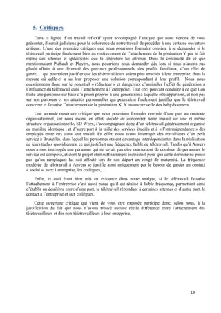 19
5. Critiques
Dans la lignée d’un travail réflexif ayant accompagné l’analyse que nous venons de vous
présenter, il serait judicieux pour la cohérence de notre travail de procéder à une certaine ouverture
critique. L’une des première critiques que nous pourrions formuler consiste à se demander si le
télétravail participe finalement bien au renforcement de l’attachement de la génération Y par le fait
même des attentes et spécificités que la littérature lui attribue. Dans la continuité de ce que
mentionnaient Pichault et Pleyers, nous pourrions nous demander dès lors si nous n’avons pas
plutôt affaire à une diversité des parcours professionnels, des profils familiaux, d’un effet de
genre,… qui pourraient justifier que les télétravailleurs soient plus attachés à leur entreprise, dans la
mesure où celle-ci a su leur proposer une solution correspondant à leur profil. Nous nous
questionnons donc sur le potentiel « réducteur » et dangereux d’assimiler l’effet de génération à
l’influence du télétravail dans l’attachement à l’entreprise. Tout ceci pouvant conduire à ce que l’on
traite une personne sur base d’a priori propres à une génération à laquelle elle appartient, et non pas
sur son parcours et ses attentes personnelles qui pourraient finalement justifier que le télétravail
concerne et favorise l’attachement de la génération X, Y ou encore celle des baby-boomers.
Une seconde ouverture critique que nous pourrions formuler renvoie d’une part au contexte
organisationnel, car nous avons, en effet, décidé de concentrer notre travail sur une et même
structure organisationnelle, SD Worx, s’accompagnant donc d’un télétravail généralement organisé
de manière identique ; et d’autre part à la taille des services étudiés et à « l’interdépendance » des
employés entre eux dans leur travail. En effet, nous avons interrogés des travailleurs d’un petit
service à Bruxelles, dans lequel les personnes étaient davantage interdépendantes dans la réalisation
de leurs tâches quotidiennes, ce qui justifiait une fréquence faible de télétravail. Tandis qu’à Anvers
nous avons interrogés une personne qui ne savait pas dire exactement de combien de personnes le
service est composé, et dont le projet était suffisamment individuel pour que cette dernière ne pense
pas qu’un remplaçant lui soit affecté lors de son départ en congé de maternité. La fréquence
modérée de télétravail à Anvers se justifie ainsi uniquement par le besoin de garder un contact
« social », avec l’entreprise, les collègues,…
Enfin, et ceci étant bien mis en évidence dans notre analyse, si le télétravail favorise
l’attachement à l’entreprise c’est aussi parce qu’il est réalisé à faible fréquence, permettant ainsi
d’établir un équilibre entre d’une part, le télétravail répondant à certaines attentes et d’autre part, le
contact à l’entreprise et aux collègues.
Cette ouverture critique qui vient de vous être exposée participe donc, selon nous, à la
justification du fait que nous n’avons trouvé aucune réelle différence entre l’attachement des
télétravailleurs et des non-télétravailleurs à leur entreprise.
 