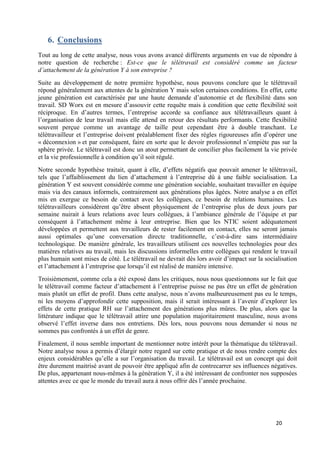 20
6. Conclusions
Tout au long de cette analyse, nous vous avons avancé différents arguments en vue de répondre à
notre question de recherche : Est-ce que le télétravail est considéré comme un facteur
d’attachement de la génération Y à son entreprise ?
Suite au développement de notre première hypothèse, nous pouvons conclure que le télétravail
répond généralement aux attentes de la génération Y mais selon certaines conditions. En effet, cette
jeune génération est caractérisée par une haute demande d’autonomie et de flexibilité dans son
travail. SD Worx est en mesure d’assouvir cette requête mais à condition que cette flexibilité soit
réciproque. En d’autres termes, l’entreprise accorde sa confiance aux télétravailleurs quant à
l’organisation de leur travail mais elle attend en retour des résultats performants. Cette flexibilité
souvent perçue comme un avantage de taille peut cependant être à double tranchant. Le
télétravailleur et l’entreprise doivent préalablement fixer des règles rigoureuses afin d’opérer une
« déconnexion » et par conséquent, faire en sorte que le devoir professionnel n’empiète pas sur la
sphère privée. Le télétravail est donc un atout permettant de concilier plus facilement la vie privée
et la vie professionnelle à condition qu’il soit régulé.
Notre seconde hypothèse traitait, quant à elle, d’effets négatifs que pouvait amener le télétravail,
tels que l’affaiblissement du lien d’attachement à l’entreprise dû à une faible socialisation. La
génération Y est souvent considérée comme une génération sociable, souhaitant travailler en équipe
mais via des canaux informels, contrairement aux générations plus âgées. Notre analyse a en effet
mis en exergue ce besoin de contact avec les collègues, ce besoin de relations humaines. Les
télétravailleurs considèrent qu’être absent physiquement de l’entreprise plus de deux jours par
semaine nuirait à leurs relations avec leurs collègues, à l’ambiance générale de l’équipe et par
conséquent à l’attachement même à leur entreprise. Bien que les NTIC soient adéquatement
développées et permettent aux travailleurs de rester facilement en contact, elles ne seront jamais
aussi optimales qu’une conversation directe traditionnelle, c’est-à-dire sans intermédiaire
technologique. De manière générale, les travailleurs utilisent ces nouvelles technologies pour des
matières relatives au travail, mais les discussions informelles entre collègues qui rendent le travail
plus humain sont mises de côté. Le télétravail ne devrait dès lors avoir d’impact sur la socialisation
et l’attachement à l’entreprise que lorsqu’il est réalisé de manière intensive.
Troisièmement, comme cela a été exposé dans les critiques, nous nous questionnons sur le fait que
le télétravail comme facteur d’attachement à l’entreprise puisse ne pas être un effet de génération
mais plutôt un effet de profil. Dans cette analyse, nous n’avons malheureusement pas eu le temps,
ni les moyens d’approfondir cette supposition, mais il serait intéressant à l’avenir d’explorer les
effets de cette pratique RH sur l’attachement des générations plus mûres. De plus, alors que la
littérature indique que le télétravail attire une population majoritairement masculine, nous avons
observé l’effet inverse dans nos entretiens. Dès lors, nous pouvons nous demander si nous ne
sommes pas confrontés à un effet de genre.
Finalement, il nous semble important de mentionner notre intérêt pour la thématique du télétravail.
Notre analyse nous a permis d’élargir notre regard sur cette pratique et de nous rendre compte des
enjeux considérables qu’elle a sur l’organisation du travail. Le télétravail est un concept qui doit
être durement maitrisé avant de pouvoir être appliqué afin de contrecarrer ses influences négatives.
De plus, appartenant nous-mêmes à la génération Y, il a été intéressant de confronter nos supposées
attentes avec ce que le monde du travail aura à nous offrir dès l’année prochaine.
 