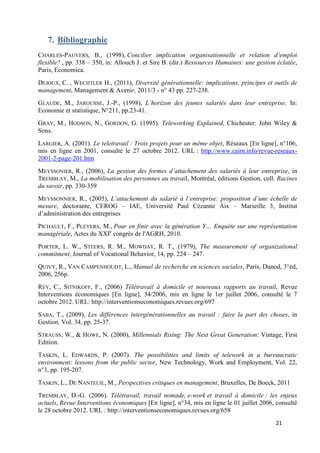 21
7. Bibliographie
CHARLES-PAUVERS, B., (1998), Concilier implication organisationnelle et relation d’emploi
flexible? , pp. 338 – 350, in: Allouch J. et Sire B. (dir.) Ressources Humaines: une gestion éclatée,
Paris, Economica.
DEJOUX, C. , WECHTLER H., (2011), Diversité générationnelle: implications, principes et outils de
management, Management & Avenir, 2011/3 - n° 43 pp. 227-238.
GLAUDE, M., JAROUSSE, J.-P., (1998), L’horizon des jeunes salariés dans leur entreprise. In:
Economie et statistique, N°211, pp.23-41.
GRAY, M., HODSON, N., GORDON, G. (1995). Teleworking Explained, Chichester: John Wiley &
Sons.
LARGIER, A. (2001). Le teletravail : Trois projets pour un même objet, Réseaux [En ligne], n°106,
mis en ligne en 2001, consulté le 27 octobre 2012. URL : http://www.cairn.info/revue-reseaux-
2001-2-page-201.htm
MEYSSONIER, R., (2006), La gestion des formes d’attachement des salariés à leur entreprise, in
TREMBLAY, M., La mobilisation des personnes au travail, Montréal, éditions Gestion, coll. Racines
du savoir, pp. 330-359
MEYSSONNIER, R., (2005), L’attachement du salarié à l’entreprise: proposition d’une échelle de
mesure, doctorante, CEROG – IAE, Université Paul Cézanne Aix – Marseille 3, Institut
d’administration des entreprises
PICHAULT, F., PLEYERS, M., Pour en finir avec la génération Y… Enquête sur une représentation
managériale, Actes du XXIe
congrès de l'AGRH, 2010.
PORTER, L. W., STEERS, R. M., MOWDAY, R. T., (1979), The measurement of organizational
commitment, Journal of Vocational Behavior, 14, pp. 224 – 247.
QUIVY, R., VAN CAMPENHOUDT, L., Manuel de recherche en sciences sociales, Paris, Dunod, 3°éd,
2006, 256p.
REY, C., SITNIKOFF, F., (2006) Télétravail à domicile et nouveaux rapports au travail, Revue
Interventions économiques [En ligne], 34/2006, mis en ligne le 1er juillet 2006, consulté le 7
octobre 2012. URL: http://interventionseconomiques.revues.org/697
SABA, T., (2009), Les différences intergénérationnelles au travail : faire la part des choses, in
Gestion, Vol. 34, pp. 25-37.
STRAUSS, W., & HOWE, N. (2000), Millennials Rising: The Next Great Generation: Vintage, First
Edition.
TASKIN, L. EDWARDS, P. (2007). The possibilities and limits of telework in a bureaucratic
environment: lessons from the public sector, New Technology, Work and Employment, Vol. 22,
n°3, pp. 195-207.
TASKIN, L., DE NANTEUIL, M., Perspectives critiques en management, Bruxelles, De Boeck, 2011
TREMBLAY, D.-G. (2006). Télétravail, travail nomade, e-work et travail à domicile : les enjeux
actuels, Revue Interventions économiques [En ligne], n°34, mis en ligne le 01 juillet 2006, consulté
le 28 octobre 2012. URL : http://interventionseconomiques.revues.org/658
 