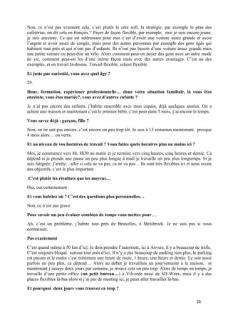 26
Non, ce n’est pas vraiment cela, c’est plutôt le côté soft, la stratégie, par exemple le plan des
cafétérias, on dit cela en français ? Payer de façon flexible, par exemple, moi je suis encore jeune,
je suis enceinte. Ce qui est intéressant pour moi c’est d’avoir une voiture assez grande et avoir
l’argent et avoir assez de congés, mais pour des autres personnes par exemple des gens âgés qui
habitent tout près et qui n’ont pas d’enfants. Ils n’ont pas besoin d’une voiture assez grande mais
une petite voiture ou peut-être un vélo. Alors comment peut-on payer des gens avec un autre mode
de vie, comment peut-on les d’une même façon mais avec des autres avantages. C’est un des
exemples, et on travail là-dessus. Travail flexible, salaire flexible.
Et juste par curiosité, vous avez quel âge ?
29.
Donc, formation, expérience professionnelle… donc votre situation familiale, là vous êtes
enceinte, vous êtes mariée?, vous avez d’autres enfants ?
Je n’ai pas encore des enfants, j’habite ensemble avec mon copain, déjà quelques années. On a
acheté une maison et maintenant c’est le premier bébé, c’est pour dans 5 mois, j’ai encore le temps.
Vous savez déjà : garçon, fille ?
Non, on ne sait pas encore, c’est encore un peu trop tôt. Je suis à 15 semaines maintenant, presque
4 mois alors… on verra.
Et au niveau de vos horaires de travail ? Vous faites quels horaires plus ou moins ici ?
Moi, je commence vers 8h, 8h30 au matin et je termine vers cinq heures, cinq heures et demie. Ca
dépend si je prends une pause un peu plus longue à midi je travaille un peu plus longtemps. Si je
suis fatiguée, j’arrête…aller si cela ne va pas, ca ne va pas… Ils sont très flexibles ici et nous avons
des objectifs, c’est le plus important.
C’est plutôt les résultats que les moyens…
Oui, oui certainement
Et vous habitez où ? C’est des questions plus personnelles…
Non, ce n’est pas grave
Pour savoir un peu évaluer combien de temps vous mettez pour….
Ah, c’est un problème, j’habite tout près de Bruxelles, à Melsbroek. Je ne sais pas si vous
connaissez.
Pas exactement
C’est quand même à 50 km d’ici. Je dois prendre l’autoroute, ici à Anvers, il y a beaucoup de trafic.
C’est toujours bloqué surtout tout près d’ici. Il n’y a pas beaucoup de parking non plus, le parking
est payant et le matin c’est minimum une heure de route, 1 heure, une heure et demie. Le soir aussi
parfois un peu plus, ca dépend… Alors au début je travaillais un jour/semaine à la maison, et
maintenant j’essaye deux jours par semaine, je trouve cela un peu trop. Alors de temps en temps, je
travaille d’une petite office (un petit bureau…) à Vilvorde aussi de SD Worx, mais il y a des
places flexibles là-bas alors si j’ai pas de meeting ici, je peux aller travailler là-bas.
Et pourquoi deux jours vous trouvez ca trop ?
 