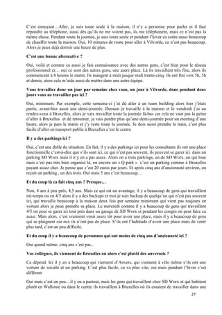 27
C’est ennuyant…Aller, je suis toute seule à la maison, il n’y a personne pour parler et il faut
répondre au téléphone, aussi dès qu’ils ne me voient pas, ils me téléphonent, mais ce n’est pas la
même chose. Pendant toute la journée, je suis toute seule et pendant l’hiver ca coûte aussi beaucoup
de chauffer toute la maison. Oui, 10 minutes de route pour aller à Vilvorde, ce n’est pas beaucoup.
Alors je peux déjà dormir une heure de plus.
C’est une bonne alternative ?
Oui, voilà et comme ca aussi je fais connaissance avec des autres gens, c’est bien pour le réseau
professionnel et… oui ce sont des autres gens, une autre place. Là ils travaillent très fixe, alors ils
commencent à 8 heures le matin. Ils mangent à midi jusque midi trente-cinq. Ils ont fini vers 5h, 5h
et demie, alors cela m’aide aussi de mettre dans une autre équipe.
Vous travaillez donc un jour par semaine chez vous, un jour à Vilvorde, donc pendant deux
jours vous ne travaillez pas ici ?
Oui, minimum. Par exemple, cette semaine-ci j’ai dû aller à un team building alors hier j’étais
partie, avant-hier aussi une demi-journée. Demain je travaille à la maison et le vendredi j’ai un
rendez-vous à Bruxelles, alors je vais travailler toute la journée là-bas car cela ne vaut pas la peine
d’aller à Bruxelles et de retourner, je vais perdre plus qu’une demi-journée pour un meeting d’une
heure, alors je pars le matin et j’y reste toute la journée. Je dois aussi prendre le train, c’est plus
facile d’aller en transport public à Bruxelles c’est le centre
Il y a des parkings ici ?
Oui, c’est une drôle de situation. En fait, il y a des parkings ici pour les consultants ils ont une place
fonctionnelle c’est-à-dire que s’ils sont ici, ce qui n’est pas souvent, ils peuvent se garer ici dans un
parking SD Worx mais il n’y en a pas assez. Alors on a trois parkings, un de SD Worx, un qui loue
mais c’est pas très bien organisé là, ou encore un « Q-park » c’est un parking comme à Bruxelles
payant assez cher. Je pense que c’est 20 euros par jours. Et après cinq ans d’ancienneté environ, on
reçoit un parking , un des trois. Oui mais 5 ans c’est beaucoup…
Et du coup là ca fait cinq ans ? Presque…
Non, 4 ans à peu près, 4,5 ans. Mais ce qui est un avantage, il y a beaucoup de gens qui travaillent
mi-temps ou en 4/5 alors il y a des backups et moi je suis backup de quelqu’un qui n’est pas souvent
ici, qui travaille beaucoup à la maison deux fois par semaine minimum qui vient pas toujours en
voiture alors je peux prendre sa place. Le mercredi comme il y a beaucoup de gens qui travaillent
4/5 on peut se garer ici tout près dans un garage de SD Worx et pendant les congés on peut faire ca
aussi. Mais alors, c’est vraiment venir assez tôt pour avoir une place, mais il y a beaucoup de gens
qui se plaignent car eux ils n’ont pas de place. S’ils ont l’habitude d’avoir une place mais de venir
plus tard, c’est un peu difficile.
Et du coup il y a beaucoup de personnes qui ont moins de cinq ans d’ancienneté ici ?
Oui quand même, cinq ans c’est pas...
Vos collègues, ils viennent de Bruxelles ou alors c’est plutôt des anversois ?
Ca dépend. Ici il y en a beaucoup qui viennent d’Anvers, qui viennent à vélo même s’ils ont une
voiture de société et un parking. C’est plus facile, ca va plus vite, oui mais pendant l’hiver c’est
différent
Oui mais c’est un peu…il y en a partout, mais les gens qui travaillent chez SD Worx et qui habitent
plutôt en Wallonie ou dans le centre ils travaillent à Bruxelles où ils essaient de travailler dans une
 