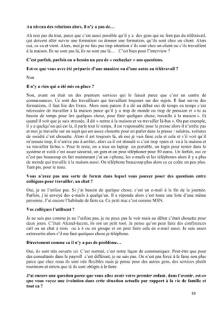 33
Au niveau des relations alors, il n’y a pas de…
Ah non pas du tout, parce que c’est aussi possible qu’il y a des gens qui ne font pas du télétravail,
qui doivent aller suivre une formation ou donner une formation, qu’ils sont chez un client. Alors
oui, ca va et vient. Alors, moi je ne fais pas trop attention s’ils sont chez un client ou s’ils travaillent
à la maison. Ils ne sont pas là, ils ne sont pas là… C’est bien pour l’interview ?
C’est parfait, parfois on a besoin un peu de « rechecker » nos questions.
Est-ce que vous avez été préparée d’une manière ou d’une autre au télétravail ?
Non
Il n’y a rien qui a été mis en place ?
Non, avant on était un des premiers services qui le faisait parce que c’est un centre de
connaissances. Ce sont des travailleurs qui travaillent toujours sur des sujets. Il faut suivre des
formations, il faut lire des livres. Alors mon patron il a dit au début oui de temps en temps c’est
nécessaire de travailler à la maison parce qu’il y a trop de monde ou trop de pression et « tu as
besoin de temps pour lire quelques chose, pour finir quelques chose, travaille à la maison ». Et
quand il voit que je suis stressée, il dit « rentre à la maison et va travailler là-bas ». Ou par exemple,
il y a quelqu’un qui est là, il parle tout le temps, il est responsable pour la presse alors il n’arrête pas
et moi je travaille sur un sujet qui est assez chouette pour en parler dans la presse : salaires, voitures
de société c’est chouette. Alors il est toujours là, ah oui je vais faire cela et cela et s’il voit qu’il
m’ennuie trop, il n’arrive pas à arrêter, alors ca il est stimulé si c’est trop «pars et va à la maison et
va travailler là-bas ». Pour le reste, on a tous un laptop un portable, un login pour renter dans le
système et voilà c’est assez sécurisé, un gsm et on peut téléphoner pour 50 euros. Un forfait, oui ce
n’est pas beaucoup en fait maintenant j’ai un i-phone, les e-mails et les téléphones alors il y a plus
de monde qui travaille à la maison aussi. On téléphone beaucoup plus alors ca ça coûte un peu plus.
Tant pis, pour le reste.
Vous n’avez pas une sorte de forum dans lequel vous pouvez poser des questions entre
collègues pour travailler, un chat ?
Oui, je ne l’utilise pas. Si j’ai besoin de quelque chose, c’est un e-mail à la fin de la journée.
Parfois, j’ai envoyé des e-mails à quelqu’un. Il a répondu alors c’est toute une liste d’une même
personne. J’ai encore l’habitude de faire ca. Ce petit truc c’est comme MSN.
Vos collègues l’utilisent ?
Je ne sais pas comme je ne l’utilise pas, je ne peux pas le voir mais au début c’était chouette pour
deux jours. C’était Alcatel-lucent, ils ont un petit tool. Je pense qu’on peut faire des conférences
call ou un chat à trois ou à 4 ou en groupe et on peut faire cela en e-mail aussi. Je suis assez
extravertie alors s’il me faut quelques chose je téléphone.
Directement comme ca il n’y a pas de problème…
Oui, ils sont très ouverts ici. C’est normal, c’est notre façon de communiquer. Peut-être que pour
des consultants dans le payroll c’est différent, je ne sais pas. On n’est pas forcé à le faire non plus
parce que chez nous ils sont très flexibles mais je pense pour des autres gens, des services plutôt
routiniers et stricts que là ils sont obligés à le faire.
J’ai encore une question parce que vous allez avoir votre premier enfant, dans l’avenir, est-ce
que vous voyez une évolution dans cette situation actuelle par rapport à la vie de famille et
tout ca ?
 