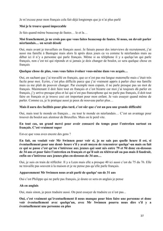 37
Je m’excuse pour mon français cela fait déjà longtemps que je n’ai plus parlé
Moi je le trouve quasi impeccable
Je fais quand même beaucoup de fautes… le et la…
Moi franchement, je ne crois pas que vous faites beaucoup de fautes. Si nous, on devait parler
néerlandais… on serait désolé
Oui, mais avant je travaillais en français aussi. Je faisais passer des interviews de recrutement, j’ai
aussi ma famille à Bastogne mais alors là après deux jours ca va comme le néerlandais mais au
début ici il n’y a personne qui parle français. Même si au téléphone il y a quelqu’un qui parle
français, non c’est toi qui réponds et si jamais je dois changer de boulot, ce sera quelque chose en
français
Quelque chose de plus, vous vous faites évoluer vous-même dans vos acquis…
Oui, en sachant que j’ai travaillé en français, que ce n’est pas ma langue maternelle mais c’était très
facile pour moi. Ecrire, c’est plus difficile parce que j’ai vraiment appris à parler chez ma famille
mais ca me plaît de pouvoir changer. Par exemple mon copain, il ne parle presque pas un mot de
français. Maintenant il doit faire tout en français et c’est bizarre car moi j’ai toujours dû parler en
français, j’y arrive presque plus et lui qui n’est pas francophone qui ne parle pas français, il doit tout
faire en français et je trouve ceci est important pour mon enfant. Je vais essayer quand même de
parler. Comme ca, je le pratique aussi je peux de nouveau parler plus…
Mais il aura des facilités pour plus tard, c’est sûr que c’est un peu une grande difficulté
Oui, mais tout le monde en français… ou tout le monde en néerlandais… C’est un avantage pour
trouver du boulot aux alentour de Bruxelles. Mais on le perd vite.
En tout cas, un grand merci pour avoir consacré du temps pour l’entretien surtout en
français. C’est vraiment super
Est-ce que vous avez encore des gens ?
En fait, on voulait voir Mr Swinnen pour voir si, je ne sais pas quelle heure il est, si
éventuellement pour une demi- heure s’il y avait moyen de rencontrer quelqu’-un mais en fait
ce qui se passe c’est qu’on s’intéresse aux jeunes qui sont nés entre 79 et 94 donc en-dessous
de 34 ans et pour faire l’entretien en français et qu’il soit en télétravail ou pas mais il faudrait,
enfin on s’intéresse aux jeunes plus en-dessous de 34 ans…
Oui, je suis en train de réfléchir. Il y a Leen mais elle a presque 40 ici aussi c’est du 75 du 76. Elle
ne travaille pas souvent à la maison et je ne pense pas qu’elle parle français.
Apparemment Mr Swinnen nous avait parlé de quelqu’-un de 31 ans
Oui c’est Philippe qui ne parle pas français, je doute ce sera en anglais je pense
Ah en anglais
Oui, mais sinon, je peux traduire aussi. On peut essayer de traduire ce n’est pas...
Oui, c’est vraiment qu’éventuellement il nous manque pour bien faire une personne et donc
voir éventuellement avec quelqu’un, avec Mr Swinnen pourra nous dire s’il y a
éventuellement une personne en plus
 