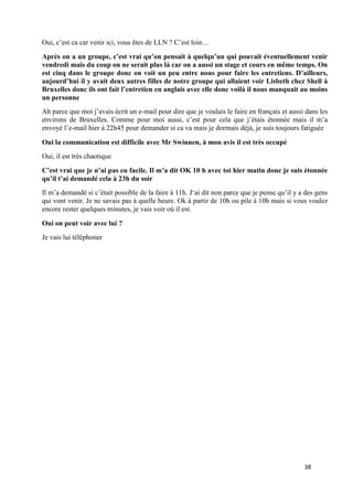 38
Oui, c’est ca car venir ici, vous êtes de LLN ? C’est loin…
Après on a un groupe, c’est vrai qu’on pensait à quelqu’un qui pouvait éventuellement venir
vendredi mais du coup on ne serait plus là car on a aussi un stage et cours en même temps. On
est cinq dans le groupe donc on voit un peu entre nous pour faire les entretiens. D’ailleurs,
aujourd’hui il y avait deux autres filles de notre groupe qui allaient voir Lisbeth chez Shell à
Bruxelles donc ils ont fait l’entretien en anglais avec elle donc voilà il nous manquait au moins
un personne
Ah parce que moi j’avais écrit un e-mail pour dire que je voulais le faire en français et aussi dans les
environs de Bruxelles. Comme pour moi aussi, c’est pour cela que j’étais étonnée mais il m’a
envoyé l’e-mail hier à 22h45 pour demander si ca va mais je dormais déjà, je suis toujours fatiguée
Oui la communication est difficile avec Mr Swinnen, à mon avis il est très occupé
Oui, il est très chaotique
C’est vrai que je n’ai pas eu facile. Il m’a dit OK 10 h avec toi hier matin donc je suis étonnée
qu’il t’ai demandé cela à 23h du soir
Il m’a demandé si c’était possible de la faire à 11h. J‘ai dit non parce que je pense qu’il y a des gens
qui vont venir. Je ne savais pas à quelle heure. Ok à partir de 10h ou pile à 10h mais si vous voulez
encore rester quelques minutes, je vais voir où il est.
Oui on peut voir avec lui ?
Je vais lui téléphoner
 