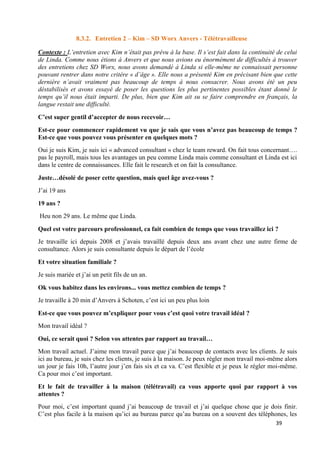 39
8.3.2. Entretien 2 – Kim – SD Worx Anvers - Télétravailleuse
Contexte : L’entretien avec Kim n’était pas prévu à la base. Il s’est fait dans la continuité de celui
de Linda. Comme nous étions à Anvers et que nous avions eu énormément de difficultés à trouver
des entretiens chez SD Worx, nous avons demandé à Linda si elle-même ne connaissait personne
pouvant rentrer dans notre critère « d’âge ». Elle nous a présenté Kim en précisant bien que cette
dernière n’avait vraiment pas beaucoup de temps à nous consacrer. Nous avons été un peu
déstabilisés et avons essayé de poser les questions les plus pertinentes possibles étant donné le
temps qu’il nous était imparti. De plus, bien que Kim ait su se faire comprendre en français, la
langue restait une difficulté.
C’est super gentil d’accepter de nous recevoir…
Est-ce pour commencer rapidement vu que je sais que vous n’avez pas beaucoup de temps ?
Est-ce que vous pouvez vous présenter en quelques mots ?
Oui je suis Kim, je suis ici « advanced consultant » chez le team reward. On fait tous concernant….
pas le payroll, mais tous les avantages un peu comme Linda mais comme consultant et Linda est ici
dans le centre de connaissances. Elle fait le research et on fait la consultance.
Juste…désolé de poser cette question, mais quel âge avez-vous ?
J’ai 19 ans
19 ans ?
Heu non 29 ans. Le même que Linda.
Quel est votre parcours professionnel, ca fait combien de temps que vous travaillez ici ?
Je travaille ici depuis 2008 et j’avais travaillé depuis deux ans avant chez une autre firme de
consultance. Alors je suis consultante depuis le départ de l’école
Et votre situation familiale ?
Je suis mariée et j’ai un petit fils de un an.
Ok vous habitez dans les environs... vous mettez combien de temps ?
Je travaille à 20 min d’Anvers à Schoten, c’est ici un peu plus loin
Est-ce que vous pouvez m’expliquer pour vous c’est quoi votre travail idéal ?
Mon travail idéal ?
Oui, ce serait quoi ? Selon vos attentes par rapport au travail…
Mon travail actuel. J’aime mon travail parce que j’ai beaucoup de contacts avec les clients. Je suis
ici au bureau, je suis chez les clients, je suis à la maison. Je peux régler mon travail moi-même alors
un jour je fais 10h, l’autre jour j’en fais six et ca va. C’est flexible et je peux le régler moi-même.
Ca pour moi c’est important.
Et le fait de travailler à la maison (télétravail) ca vous apporte quoi par rapport à vos
attentes ?
Pour moi, c’est important quand j’ai beaucoup de travail et j’ai quelque chose que je dois finir.
C’est plus facile à la maison qu’ici au bureau parce qu’au bureau on a souvent des téléphones, les
 