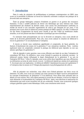 4
1. Introduction
Dans le cadre du séminaire de problématiques et pratiques contemporaines en GRH, nous
avons eu la possibilité d’effectuer un travail de recherche consistant à analyser une pratique de la
diversité dans une entreprise.
Étant un groupe hétérogène composé d’étudiants en gestion et en gestion des ressources
humaines, il nous a semblé judicieux de choisir une thématique qui nous intéresse tous. Étant
majoritairement des étudiants de dernière année, nous serons très prochainement confrontés au
monde du travail et aux nouvelles organisations de celui-ci qui émergent de nos jours. C’est
pourquoi nous avons choisi le télétravail comme pratique de GRH à analyser. En effet, le télétravail
est une forme d’organisation du travail assez récente et qui fait l’objet de nombreuses études
actuelles, et est très présent tant dans la littérature scientifique que non-scientifique.
Ce séminaire étant principalement axé sur la diversité en entreprise, nous avons décidé de
traiter de la diversité générationnelle. Pour cela, nous avons analysé la situation de télétravail à
travers la génération Y et son attachement à l’entreprise.
À travers ce travail, nous souhaitions appréhender et comprendre, de façon générale, les
facteurs d’attachement des jeunes de la génération Y aux entreprises modernes. Nous voulions
également tenter de comprendre comment la pratique du télétravail peut répondre ou non aux
attentes spécifique à la génération Y.
Afin de répondre à notre question, nous avons effectués une étude de cas dans l’entreprise de
consultance SD Worx. En définitive, nous avons formulé la question de recherche suivante : le
télétravail comme facteur influençant le degré d'attachement de la génération Y au sein de
l'entreprise SD Worx ? Afin d’y répondre, nous avons utilisé deux hypothèses que nous affirmerons
ou infirmerons au terme de notre travail, à savoir : le télétravail répond aux attentes de la génération
Y, favorisant ainsi son implication ; le télétravail affaiblit l’attachement du jeune de la génération Y
à l’entreprise dans la mesure où il l’éloigne physiquement et psychologiquement de celle-ci.
Afin de présenter nos recherches, nous allons tout d’abord présenter une brève revue de
littérature. En effet, nous avons pu constater que notre question de départ recouvre principalement
les concepts d’attachement, de génération Y et de télétravail. Nous allons donc présenter plus en
détails ces trois notions. Puis, nous allons présenter le recueil de nos données, à travers les étapes de
notre démarche et la présentation de l’entreprise SD Worx. Après, nous décrirons et analyserons les
informations que nous avons recueillies lors de nos recherches. Ensuite, nous avancerons quelques
critiques générales quant à notre thématique. Enfin, nous conclurons notre travail.
 