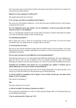 42
Oui. Aussi parce que tu as des choses à parler et des choses que dans les clients qu’on a mutuel. Il y
a des choses qu’on doit discuter
Quand avez-vous commencé ce télétravail ?
Oh, quand je pense dès que le moment
C’est vrai que vous étiez en consultance dès le départ…
Oui, aussi avec mon premier employeur. J’avais aussi des jours de télétravail alors c’était toujours
un aspect de mon travail.
Et c’est réglementé parce que comme c’est en consultance, ca fait un peu partie du métier
mais est-ce qu’il y a une politique ?
Oui, il y a une politique. Quand on reste un jour entier à la maison, on doit le mettre dans le système
et on a pas un frais pour manger en fait, un frais de jour
Une indemnité journalière ?
Oui, je pense que c’est ca. Alors on ne reçoit pas le frais ce jour-là mais c’est pour les choses
d’assurance que c’est important qu’on enregistre dans le système.
C’est fort proche de Linda…
Oui, moi je suis souvent une heure ou deux chez les clients et puis je vais à la maison. Je n’ai pas
beaucoup de jours que je registre entièrement à la maison, je n’ai pas beaucoup de jour où je suis
entièrement à la maison.
Et est-ce que vous percevez une différence au niveau générationnel ?
Non, parce que chez nous, il n’y a pas beaucoup de différentes générations. On a une collègue qui a
passé les 50 ans. Elle n’a pas de famille et elle est vraiment consultante. Alors elle travaille
beaucoup à la maison et aussi aux autres bureaux, etc. Non, je ne trouve pas de différence chez nous
Comment les travailleurs sont perçus ici ? La perception par rapport à d’autres qui ne
télétravaillent pas, est-ce que le contact se fait facilement ?
Ca je ne peux pas dire parce que chez nous, tout le monde télétravaille. Je ne peux pas dire. Je ne
sais pas, je n’ai pas de contact avec des personnes qui ne télétravaillent pas.
Le fait de choisir la consultance dès le départ c’est un critère du fait que vous allez devoir
bouger et être à la maison…
Pour choisir la consultance ?
Oui
Non, pas vraiment on m’a recruté.
Le fait de travailler à la maison n’était pas un critère ?
Non, je pense que maintenant ca va être un critère quand je change. Mais c’est sûrement parce que
je suis habituée maintenant.
Vous ne sauriez pas être 5 jours sur 7 ici ?
 