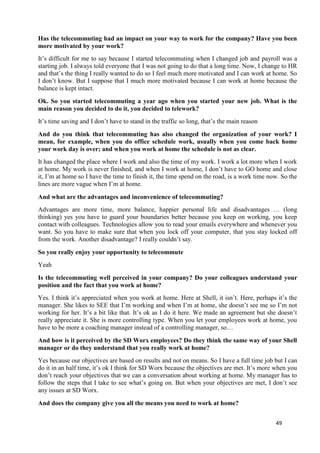 49
Has the telecommuting had an impact on your way to work for the company? Have you been
more motivated by your work?
It’s difficult for me to say because I started telecommuting when I changed job and payroll was a
starting job. I always told everyone that I was not going to do that a long time. Now, I change to HR
and that’s the thing I really wanted to do so I feel much more motivated and I can work at home. So
I don’t know. But I suppose that I much more motivated because I can work at home because the
balance is kept intact.
Ok. So you started telecommuting a year ago when you started your new job. What is the
main reason you decided to do it, you decided to telework?
It’s time saving and I don’t have to stand in the traffic so long, that’s the main reason
And do you think that telecommuting has also changed the organization of your work? I
mean, for example, when you do office schedule work, usually when you come back home
your work day is over; and when you work at home the schedule is not as clear.
It has changed the place where I work and also the time of my work. I work a lot more when I work
at home. My work is never finished, and when I work at home, I don’t have to GO home and close
it, I’m at home so I have the time to finish it, the time spend on the road, is a work time now. So the
lines are more vague when I’m at home.
And what are the advantages and inconvenience of telecommuting?
Advantages are more time, more balance, happier personal life and disadvantages … (long
thinking) yes you have to guard your boundaries better because you keep on working, you keep
contact with colleagues. Technologies allow you to read your emails everywhere and whenever you
want. So you have to make sure that when you lock off your computer, that you stay locked off
from the work. Another disadvantage? I really couldn’t say.
So you really enjoy your opportunity to telecommute
Yeah
Is the telecommuting well perceived in your company? Do your colleagues understand your
position and the fact that you work at home?
Yes. I think it’s appreciated when you work at home. Here at Shell, it isn’t. Here, perhaps it’s the
manager. She likes to SEE that I’m working and when I’m at home, she doesn’t see me so I’m not
working for her. It’s a bit like that. It’s ok as I do it here. We made an agreement but she doesn’t
really appreciate it. She is more controlling type. When you let your employees work at home, you
have to be more a coaching manager instead of a controlling manager, so…
And how is it perceived by the SD Worx employees? Do they think the same way of your Shell
manager or do they understand that you really work at home?
Yes because our objectives are based on results and not on means. So I have a full time job but I can
do it in an half time, it’s ok I think for SD Worx because the objectives are met. It’s more when you
don’t reach your objectives that we can a conversation about working at home. My manager has to
follow the steps that I take to see what’s going on. But when your objectives are met, I don’t see
any issues at SD Worx.
And does the company give you all the means you need to work at home?
 