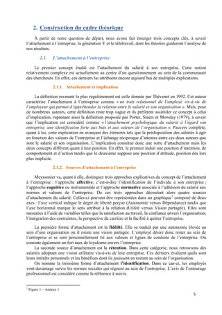 5
2. Construction du cadre théorique
À partir de notre question de départ, nous avons fait émerger trois concepts clés, à savoir
l’attachement à l’entreprise, la génération Y et le télétravail, dont les théories guideront l’analyse de
nos résultats.
2.1. L’attachement à l’entreprise
Le premier concept étudié est l’attachement du salarié à son entreprise. Cette notion
relativement complexe est actuellement au centre d’un questionnement au sein de la communauté
des chercheurs. En effet, ces derniers lui attribuent encore aujourd’hui de multiples explications.
2.1.1. Attachement et implication
La définition revenant la plus régulièrement est celle donnée par Thévenet en 1992. Cet auteur
caractérise l’attachement à l’entreprise comme « un trait relationnel de l’employé vis-à-vis de
l’employeur qui permet d’appréhender la relation entre le salarié et son organisation ». Mais, pour
de nombreux auteurs, cette définition reste trop vague et ils préfèrent assimiler ce concept à celui
d’implication, reprenant ainsi la définition proposée par Porter, Steers et Mowday (1979), à savoir
que l’implication est considéré comme « l’attachement psychologique du salarié à l’égard son
entreprise, une identification forte aux buts et aux valeurs de l’organisation ». Pauvers complète,
quant à lui, cette explication en avançant des éléments tels que la prédisposition des salariés à agir
en fonction des valeurs de l’entreprise et l’échange réciproque d’attentes entre ces deux acteurs que
sont le salarié et son organisation. L’implication constitue donc une sorte d’attachement mais les
deux concepts diffèrent quant à leur position. En effet, le premier induit une position d’intention, de
comportement et d’action tandis que le deuxième suppose une position d’attitude, position dès lors
plus implicite.
2.1.2. Sources d’attachement à l’entreprise
Meyssonier va, quant à elle, distinguer trois approches explicatives du concept de l’attachement
à l’entreprise : l’approche affective, c’est-à-dire l’identification de l’individu à son entreprise ;
l’approche cognitive ou instrumentale et l’approche normative associée à l’adhésion du salarié aux
normes et valeurs de l’entreprise. De ces trois approches découlent alors quatre sources
d’attachement du salarié. Celles-ci peuvent être représentées dans un graphique1
composé de deux
axes : l’axe vertical indique le degré de liberté perçue (Autonomie versus Dépendance) tandis que
l’axe horizontal marque le sens attribué à la relation (Utilité versus Vision partagée). Elles sont
mesurées à l’aide de variables telles que la satisfaction au travail, la confiance envers l’organisation,
l’intégration des contraintes, la perspective de carrière et la facilité à quitter l’entreprise.
La première forme d’attachement est la fidélité. Elle se traduit par une autonomie élevée au
sein d’une organisation où il existe une vision partagée. L’employé désire donc rester au sein de
l’entreprise et se sent personnellement lié aux valeurs et lignes de conduite de l’entreprise. On
constate également un fort taux de loyalisme envers l’entreprise.
La seconde source d’attachement est la rétention. Dans cette catégorie, nous retrouvons des
salariés adoptant une vision utilitaire vis-à-vis de leur entreprise. Ces derniers évaluent quels sont
leurs intérêts personnels et les bénéfices dont ils jouissent en restant au sein de l’organisation.
On nomme la troisième forme d’attachement l’identification. Dans ce cas-ci, les employés
vont davantage suivre les normes sociales qui règnent au sein de l’entreprise. L’avis de l’entourage
professionnel est considéré comme la référence à suivre.
1
Figure 1 – Annexe 1
 