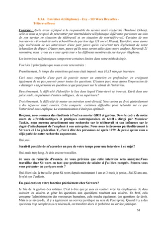 51
8.3.4. Entretien 4 (téléphone) – Evy – SD Worx Bruxelles -
Télétravailleuse
Contexte : Après avoir expliqué à la responsable du service notre recherche (Madame Dehon),
celle-ci nous a proposé de rencontrer par intermédiaire téléphonique différentes personnes au sein
de son service en situation de télétravail et en situation de non-télétravail. Certains de nos
interviewés s'écartent de notre échantillon de par leur âge (33 ans et 38 ans). Toutefois, nous avons
jugé intéressant de les interviewer d'une part parce qu'ils s'écartent très légèrement de notre
échantillon de départ. D'autre part, parce qu'ils nous seront utiles dans notre analyse. Mercredi 21
novembre, nous avons eu « tour après tour » les différents membres du service par téléphone.
Les interviews téléphoniques comportent certaines limites dans notre méthodologie.
Voici les 3 principales que nous avons rencontrées :
Premièrement, le temps des entretiens qui nous était imposé: max 10,15 min par interview.
Ceci nous empêche d'une part de pouvoir mener un entretien en profondeur, en craignant
également de ne pas pouvoir poser toutes les questions. D'autres part, nous avons l'impression de
« déranger » la personne en question ce qui peut jouer sur le climat de l'interview.
Deuxièmement, la difficulté d'identifier le lieu dans lequel l'interviewé se trouvait. Est-il dans une
pièce seule, en présence d'autres collègues, de sa supérieure?
Troisièmement, la difficulté de mener un entretien semi-directif. Nous avons eu droit généralement
à des réponses assez courtes. Cela comporte certaines difficultés pour rebondir sur ce que
l'interviewé nous explique. La communication n'était pas optimale.
Bonjour, nous sommes des étudiants à l'ucl en master GRH et gestion. Dans le cadre de notre
cours de « Problématitques et pratiques contemporaines de GRH » dirigé par Monsieur
Taskin, nous menons actuellement une recherche sur le télétravail et son influence sur le
degré d'attachement de l'employé à son entreprise. Nous nous intéressons particulièrement à
Sd worx et à la génération Y, c'est à dire des personnes né après 1979. Je pense qu'on vous a
déjà parlé de notre recherche auparavant.
Oui, oui.
Serait-il possible de m'accorder un peu de votre temps pour une interview à ce sujet?
Oui, mais trop long. Je dois encore travailler.
Je vous en remercie d'avance. Je vous préviens que cette interview sera anonyme.Vous
travaillez chez Sd worx en tant que gestionnaire de salaire si j'ai bien compris. Pouvez-vous
vous présenter en quelques mots ?
Oui. Bien-sûr, je travaille pour Sd worx depuis maintenant 1 ans et 3 mois je pense.. J'ai 32 ans ans.
Je n'ai pas d'enfants.
En quoi consiste votre fonction précisément chez Sd worx?
Je fais de la gestion des salaires. C'est à dire que je suis en contact avec les employeurs. Je dois
calculer les salaires et gérer les questions aux quotidiens touchant aux salaires. En bref, cela
concerne l'administration des ressources humaines, cela touche également des questions de droit.
Mais à ce niveau-là, il y a également un service juridique au sein de l'entreprise. Quand il y a des
questions trop complexes à ce niveau-là, on transfère alors le problème au service juridique.
 