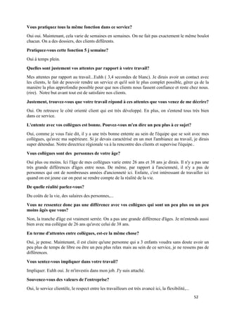52
Vous pratiquez tous la même fonction dans ce service?
Oui oui. Maintenant, cela varie de semaines en semaines. On ne fait pas exactement le même boulot
chacun. On a des dossiers, des clients différents.
Pratiquez-vous cette fonction 5 j semaine?
Oui à temps plein.
Quelles sont justement vos attentes par rapport à votre travail?
Mes attentes par rapport au travail...Euhh ( 3,4 secondes de blanc). Je dirais avoir un contact avec
les clients, le fait de pouvoir rendre un service et qu'il soit le plus complet possible, gérer ça de la
manière la plus approfondie possible pour que nos clients nous fassent confiance et reste chez nous.
(rire). Notre but avant tout est de satisfaire nos clients.
Justement, trouvez-vous que votre travail répond à ces attentes que vous venez de me décrire?
Oui. On retrouve le côté orienté client qui est très développé. En plus, on s'entend tous très bien
dans ce service.
L'entente avec vos collègues est bonne. Pouvez-vous m'en dire un peu plus à ce sujet?
Oui, comme je vous l'aie dit, il y a une très bonne entente au sein de l'équipe que se soit avec mes
collègues, qu'avec ma supérieure. Si je devais caractérisé en un mot l'ambiance au travail, je dirais
super détendue. Notre directrice régionale va à la rencontre des clients et supervise l'équipe..
Vous collègues sont des personnes de votre âge?
Oui plus ou moins. Ici l'âge de mes collègues varie entre 26 ans et 38 ans je dirais. Il n'y a pas une
très grande différences d'âges entre nous. De même, par rapport à l'ancienneté, il n'y a pas de
personnes qui ont de nombreuses années d'ancienneté ici. Enfaite, c'est intéressant de travailler ici
quand on est jeune car on peut se rendre compte de la réalité de la vie.
De quelle réalité parlez-vous?
Du coûts de la vie, des salaires des personnes,...
Vous ne ressentez donc pas une différence avec vos collègues qui sont un peu plus ou un peu
moins âgés que vous?
Non, la tranche d'âge est vraiment serrée. On a pas une grande différence d'âges. Je m'entends aussi
bien avec ma collègue de 26 ans qu'avec celui de 38 ans.
En terme d'attentes entre collègues, est-ce la même chose?
Oui, je pense. Maintenant, il est claire qu'une personne qui a 3 enfants voudra sans doute avoir un
peu plus de temps de libre ou être un peu plus relax mais au sein de ce service, je ne ressens pas de
différences.
Vous sentez-vous impliquer dans votre travail?
Impliquer. Euhh oui. Je m'investis dans mon job. J'y suis attaché.
Souvenez-vous des valeurs de l'entreprise?
Oui, le service clientèle, le respect entre les travailleurs est très avancé ici, la flexibilité,...
 