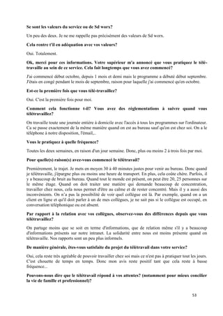 53
Se sont les valeurs du service ou de Sd worx?
Un peu des deux. Je ne me rappelle pas précisément des valeurs de Sd worx.
Cela rentre t'il en adéquation avec vos valeurs?
Oui. Totalement.
Ok, merci pour ces informations. Votre supérieur m'a annoncé que vous pratiquez le télé-
travaille au sein de ce service. Cela fait longtemps que vous avez commencé?
J'ai commencé début octobre, depuis 1 mois et demi mais le programme a débuté début septembre.
J'étais en congé pendant le mois de septembre, raison pour laquelle j'ai commencé qu'en octobre.
Est-ce la première fois que vous télé-travaillez?
Oui. C'est la première fois pour moi.
Comment cela fonctionne t-il? Vous avez des réglementations à suivre quand vous
télétravaillez?
On travaille toute une journée entière à domicile avec l'accès à tous les programmes sur l'ordinateur.
Ca se passe exactement de la même manière quand on est au bureau sauf qu'on est chez soi. On a le
téléphone à notre disposition, l'émail,..
Vous le pratiquez à quelle fréquence?
Toutes les deux semaines, en raison d'un jour semaine. Donc, plus ou moins 2 à trois fois par moi.
Pour quelle(s) raison(s) avez-vous commencé le télétravail?
Premièrement, le trajet. Je mets en moyen 30 à 40 minutes justes pour venir au bureau. Donc quand
je télétravaille, j'épargne plus ou moins une heure de transport. En plus, cela coûte chère. Parfois, il
y a beaucoup de bruit au bureau. Quand tout le monde est présent, on peut être 20, 25 personnes sur
le même étage. Quand on doit traiter une matière qui demande beaucoup de concentration,
travailler chez nous, cela nous permet d'être au calme et de rester concentré. Mais il y a aussi des
inconvénients. On n’a pas la possibilité de voir quel collègue est là. Par exemple, quand on a un
client en ligne et qu'il doit parler à un de mes collègues, je ne sait pas si le collègue est occupé, en
conversation téléphonique ou est absent.
Par rapport à la relation avec vos collègues, observez-vous des différences depuis que vous
télétravaillez?
On partage moins que se soit en terme d'informations, que de relation même s'il y a beaucoup
d'informations présents sur notre intranet. La solidarité entre nous est moins présente quand on
télétravaille. Nos rapports sont un peu plus informels.
De manière générale, êtes-vous satisfaite du projet du télétravail dans votre service?
Oui, cela reste très agréable de pouvoir travailler chez soi mais ce n'est pas à pratiquer tout les jours.
C'est chouette de temps en temps. Donc mon avis reste positif tant que cela reste à basse
fréquence...
Pouvons-nous dire que le télétravail répond à vos attentes? (notamment pour mieux concilier
la vie de famille et professionnel)?
 