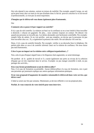 54
Oui cela répond à mes attentes, surtout en termes de mobilité. Par exemple, quand il neige, on sait
qu'on peut rester chez soi mais je n'ai pas d'enfants donc le fait de pouvoir concilier la vie de travail
et professionnelle, ce n'est pas un atout majoritaire.
J'imagine que le télétravail vous donne également plus d'autonomie.
Oui
Comment cela se passe-t-il par rapport au contrôle?
Il n'y a pas de réel contrôle. La relation est basé sur la confiance et on a tout intérêt à bien travailler
à domicile. ( chacun est gagnant). De plus, , nous sommes toujours en contact. On détecte vite
quand une personne ne travaille pas. Les tâches demandés sont facilement contrôlable. Par exemple:
remplir fiche de salaire. Si on voit qu'elles sont pas remplies, on devine que la personne n'a pas
bien travailler chez soi.. Il y a également la présence des mails. On sait détecter s'ils sont lus.
Donc, il n'y a pas de contrôle formelle. Par exemple: vérifier si on décroche bien le téléphone. On
parlera plus dans ce cas-ci de contrôle informel ,basé sur la relation de confiance. On nous laisse
pas mal d'autonomie.
Cela n'a pas un impact sur la relation entre collègues/organisations/...?
Non, cela n'a pas d'impact négatif mais si la fréquence était augmentée, se serait dommage.
On perdrait de la qualité de travail et il y aurait également une perte au niveau de la cohésion
d'équipe qui est très important dans le service. Exemple: ne pas manger ensemble à midi, ne pas
partager des activités,..
Etes-vous formé préalablement avant de télétravailler?
Non, il n'y pas de formation au-préalable. Aucun télétravailleur n'a reçu de formation, mis à part
une personne qui justement explique aux autres quelques informations pratiques.
Si on vous proposait d'augmenter de manière raisonnable le télétravail dans votre service, que
diriez-vous?
L'idéal se serait une fois par semaine. Maintenant, je devrais réfléchir si on me proposait plus.
Parfait. Je vous remercie de votre intérêt pour mon interview.
 