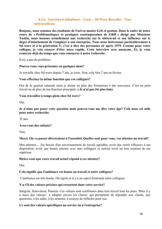 58
8.3.6. Entretien 6 (téléphone) – Lucie – SD Worx Bruxelles – Non-
télétravailleuse
Bonjour, nous sommes des étudiants de l'ucl en master Grh et gestion. Dans le cadre de notre
cours de « Problématitques et pratiques contemporaines de GRH » dirigé par Monsieur
Taskin, nous menons actuellement une recherche sur le télétravail et son influence sur le
degré d'attachement de l'employé à son entreprise. Nous nous intéressons particulièrement à
Sd worx et à la génération Y, c'est à dire des personnes né après 1979. Comme pour votre
collègue, je vais essayer d'être assez rapide. Cette interview sera anonyme. Et, je vous
remercie déjà du temps que vous consacrez à notre recherche.
Il n'y a pas de problème.
Pouvez-vous vous présenter en quelques mots?
Je travaille chez Sd worx depuis 7 ans, je crois. Non, cela fera 7 ans en février.
Vous effectuez la même fonction que vos collègues?
Oui de la gestion salariale mais je donne en plus des formations à des nouveaux. C'est un petit
travail en de plus de ma fonction principale. ( Je n'ai pas été plus loin)
Vous travaillez à temps plein chez Sd worx?
Oui.
Je n'aime pas poser cette question mais pouvez-vous me dire votre âge? Cela nous est utile
pour notre recherche.
32 ans.
Avez-vous des enfants?
Non.
Merci. On va passer directement à l'essentiel. Quelles sont pour vous, vos attentes au travail?
Mes attentes.... J'ai besoin d'un environnement de travail agréable, avoir des outils efficaces à ma
disposition, avoir une bonne entente avec mes collègues et surtout avoir un bon soutient de ma
supérieur.
Diriez-vous que votre travail actuel répond à ces attentes?
Oui.
Cela signifie que l'ambiance est bonne au travail et entre collègues?
L'ambiance est très bonne. On rigole et il y a un esprit d'entraide entre collègues.
Y-a t'il des valeurs précises qui ressortent dans votre service?
Intégrité, Innovation, Passion. Ces valeurs sont confirmées dans leur travail tout les jours. Mais il y
a aussi des valeurs à adopter envers les clients: qui permettent de répondre aux clients, aux
questions, à les aider, à les soutenir, à essayer de réfléchir pour eux
Ce sont des valeurs spécifiques au service ou à l'entreprise?
 