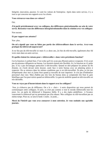 59
Intégrité, innovation, passion. Ce sont les valeurs de l'entreprise. Après dans notre service, il y a
tout ce qui concerne nos rapports avec les clients.
Vous retrouvez-vous dans ces valeurs?
Oui.
J'ai parlé précédemment avec vos collègues, des différences générationnelles au sein de votre
servie. Ressentez-vous des différences intergénérationnelles dans la relation avec vos collègues
Non aucune.
Et par rapport aux attentes?
Non plus.
On m'a signalé que vous ne faites pas partie des télétravailleurs dans le service. Avez-vous
pratiqué du télétravail auparavant?
Je ne fais pas du télé-travaille ici mais il y a deux ans, j'ai fais du télé-travaille, également chez Sd
worx mais dans un autre service.
Et quelles étaient les raisons pour « télétravailler » dans votre précédente fonction?
Car la fonction s'y prêtait bien. C'est à dire qu'il n'y avais pas d'horaire précis à respecter. Il n'y avait
pas de présence obligatoire au bureau. Les horaires étaient très flexibles. Ici, la fonction ne s'y prête
pas, il n'y a pas d'avantages particulier à télé-travailler. Quand on doit préparer les primes de fin
d'année, on s'isole devant notre dossier, seule face à notre bureau avec un planning précis à
respecter. On se retrouve dans les mêmes conditions que si on télé-travaillait. En plus, je n'ai pas
d'imprimante chez moi et j'aime bien quand je travaille de tout imprimer. Je n'ai pas d'ordinateur
personnel chez moi. Mais j'habite pas très loin du bureau donc je comprends très bien le gain
bénéfique que l'on peut retirer quand on télétravaillle. Le gain de mobilité quand on télé-travaille est
très désirable.
Vous ne voyez pas d'inconvénients dans le rapport avec les collègues?
Non, je n'observe pas de différence. On a le « chat » à notre disposition qui nous permet de
communiquer entre collègues. Et puis, ce n'est pas comme si tout le monde télétravaille tout les
jours. Ici, on parle de télétravail à fréquence faible. Il y a des règles prédéfinies à l'avance
concernant le télétravail qui ne permettent pas d'en abuser. Mes collègues ne télé-travaillent pas en
même temps. Pour un, se sera le lundi. L'autre , le jeudi,...
Merci de l'intérêt que vous avez consacrer à mon entretien. Je vous souhaite une agréable
journée.
 