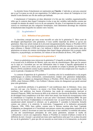 6
La dernière forme d’attachement est représentée par l’inertie. L’individu se sent peu concerné
par ce qu’il se passe au sein de son organisation. Il n’adhère pas aux valeurs de l’entreprise et s’est
attaché à cette dernière aux fils des années par habitude.
L’attachement à l’entreprise est donc déterminé à la fois par des variables organisationnelles
telles que le contexte dans lequel l’entreprise évolue et par des variables individuelles comme par
exemple les attentes du salarié vis-à-vis de son entreprise. De plus, il est important de noter que ces
sources ne constituent pas des catégories hermétiques, mais démontrent davantage des situations
d’attachement dans lesquelles les salariés vont s’inscrire.
2.2. La génération Y
2.2.1. Définition d’une génération
Le deuxième concept que nous avons travaillé est celui de la génération Y. Mais avant de
développer spécifiquement cette génération, il nous semble important de définir ce qu’est une
génération. Dans leur article traitant de la diversité intergénérationnelle, Dejoux et Wechtler (2011)
s’accordent à dire que le terme de génération ne possède pas de définition unanime. Les auteurs font
ainsi référence à Mentré (1920) qui s’est intéressé à définir non pas une génération mais des
générations en termes de contenu sociologique dans lequel chaque génération crée sa propre réalité
subjective, sa psychologie, ses émotions, ses valeurs et son art (Strauss & Howe, 1991, p439).
2.2.2. Caractéristiques de la génération Y
Parmi ces générations nous retrouvons la génération Y à laquelle on attribue, dans la littérature,
et en accord avec la définition de Mentré, toute une série de caractéristiques. Bien que les auteurs
sur le sujet ne s’accordent pas sur une délimitation dans le temps à laquelle appartiendrait la
génération Y, nous avons choisi, pour ce travail, de prendre en compte la période que Pichault et
Pleyers (2010) considèrent comme la plus répandue et dont ils ont tenu compte pour leur enquête, à
savoir la période s’étendant de 1979 à 1994.
Le contexte d’apparition de la génération Y constitue celui de la mondialisation et du progrès
technologique en continu (information, communication), rendant cette génération indépendante,
mobile et apte à s’adapter au changement (Dejoux et Wechter, 2010). Dans le texte de Saba Tania
(2009), citant Solomon (2000), c’est d’ailleurs l’absence même de changement qui paraît anormal
pour cette génération.
Les spécificités attribuées à la génération Y sont nombreuses dans la littérature. Ainsi, nous
pouvons voir que « les Nexters » ou encore « les Echos Boomers » sont caractérisés par leur
confiance, leur ambition, leur besoin d’évolution, leur mode de communication innovant et
interactif (Tapscott, 2008), leur besoin de défis et de créativité, leur besoin de flexibilité, leur besoin
de développer leurs compétences et de faire valoir leurs atouts, leur besoin de reconnaissance selon
la contribution et l’expertise de chacun et non pas selon l’ancienneté (Solomon,2000). On peut
encore citer leur besoin d’indépendance et d’autonomie tout en ayant besoin d’un feedback, d’un
encadrement plutôt interactif et informel, car la génération Y considère la hiérarchie formelle
comme une entrave à la créativité, la motivation, l’engagement et la réalisation personnelle
(Tapscott, 1996, 1998). Sans oublier, comme nous le faisions mention plus haut, l’aptitude
d’adaptation au changement et à l’incertitude sont perçues comme des composantes naturelles de la
génération Y, celles-ci favorisant en outre leur motivation et leur mobilité. La mobilité elle-même,
est une des caractéristiques principales de cette jeune génération, amenant le mythe du
« déloyalisme » envers son organisation. Dejoux et Wechtler en viennent d’ailleurs à traiter de la
définition du mot « loyauté » qui prend une toute autre signification selon que l’on se place du point
de vue de la génération Y, pour qui elle est associée au court terme et à la transaction, ou du point
 