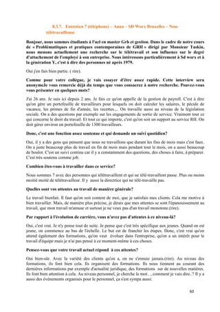 60
8.3.7. Entretien 7 (téléphone) – Anna – SD Worx Bruxelles – Non-
télétravailleuse
Bonjour, nous sommes étudiants à l'ucl en master Grh et gestion. Dans le cadre de notre cours
de « Problématitques et pratiques contemporaines de GRH » dirigé par Monsieur Taskin,
nous menons actuellement une recherche sur le télétravail et son influence sur le degré
d'attachement de l'employé à son entreprise. Nous intéressons particulièrement à Sd worx et à
la génération Y, c'est à dire des personnes né après 1979.
Oui j'en fais bien partie. ( rire).
Comme pour votre collègue, je vais essayer d'être assez rapide. Cette interview sera
anonymeJe vous remercie déjà du temps que vous consacrez à notre recherche. Pouvez-vous
vous présenter en quelques mots?
J'ai 26 ans. Je suis ici depuis 2 ans. Je fais ce qu'on appelle de la gestion de payroll. C'est à dire
qu'on gère un portefeuille de travailleurs pour lesquels on doit calculer les salaires, le pécule de
vacance, les primes de fin d'année, les recettes.,.. On travaille aussi au niveau de la législation
sociale. On a des questions par exemple sur les engagements de sortie de service. Vraiment tout ce
qui concerne le droit du travail. Et tout ce qui importe, c'est qu'on soit un support au service RH. On
doit gérer environ un portefeuille de 1300 travailleurs.
Donc, c'est une fonction assez soutenue et qui demande un suivi quotidien?
Oui, il y a des gens qui pensent que nous ne travaillons que durant les fins de mois mais c'est faux.
On a juste beaucoup plus de travail en fin de mois mais pendant tout le mois, on a aussi beaucoup
de boulot. C'est un suivi continu car il y a constamment des questions, des choses à faire, à préparer.
C'est très soutenu comme job.
Combien êtes-vous à travailler dans ce service?
Nous sommes 7 avec des personnes qui télétravaillent et qui ne télé-travaillent passe. Plus ou moins
moitié moité de télétravailleur. Il y aussi la directrice qui ne télé-travaille pas.
Quelles sont vos attentes au travail de manière générale?
Le travail bienfait. Il faut qu'on soit content de moi, que je satisfais mes clients. Cela me motive à
bien travailler. Mais, de manière plus précise, je dirais que mes attentes se sont l'épanouissement au
travail, que mon travail m'amuse et surtout je ne veux pas d'un travail monotone.(rire).
Par rapport à l'évolution de carrière, vous n'avez pas d'attentes à ce niveau-là?
Oui, c'est vrai. Je n'y pense tout de suite. Je pense que c'est très spécifique aux jeunes. Quand on est
jeune, on commence au bas de l'échelle. Le but est de franchir les étapes. Donc, c'est vrai qu'on
attend également des formations, qu'on veut évoluer dans l'entreprise, qu'on a un intérêt pour le
travail d'équipe mais je n'ai pas pensé à ce moment-même à ces choses.
Pensez-vous que votre travail actuel répond à ces attentes?
Oui bien-sûr. Avec la variété des clients qu'on a, on ne s'ennuie jamais.(rire). Au niveau des
formations, ils font bien cela. Ils organisent des formations. Ils nous tiennent au courant des
dernières informations par exemple d'actualité juridique, des formations sur de nouvelles matières.
Ils font bien attention à cela. Au niveau personnel, je cherche le mot.. , comment je vais dire..? Il y a
aussi des événements organisés pour le personnel, ça s'est sympa aussi.
 
