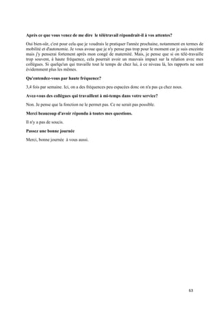 63
Après ce que vous venez de me dire le télétravail répondrait-il à vos attentes?
Oui bien-sûr, c'est pour cela que je voudrais le pratiquer l'année prochaine, notamment en termes de
mobilité et d'autonomie. Je vous avoue que je n'y pense pas trop pour le moment car je suis enceinte
mais j'y penserai fortement après mon congé de maternité. Mais, je pense que si on télé-travaille
trop souvent, à haute fréquence, cela pourrait avoir un mauvais impact sur la relation avec mes
collègues. Si quelqu'un qui travaille tout le temps de chez lui, à ce niveau là, les rapports ne sont
évidemment plus les mêmes.
Qu'entendez-vous par haute fréquence?
3,4 fois par semaine. Ici, on a des fréquences peu espacées donc on n'a pas ça chez nous.
Avez-vous des collègues qui travaillent à mi-temps dans votre service?
Non. Je pense que la fonction ne le permet pas. Ce ne serait pas possible.
Merci beaucoup d'avoir répondu à toutes mes questions.
Il n'y a pas de soucis.
Passez une bonne journée
Merci, bonne journée à vous aussi.
 