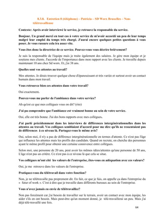 64
8.3.8. Entretien 8 (téléphone) – Patricia – SD Worx Bruxelles – Non-
télétravailleuse
Contexte: Après avoir interviewé le service, je retrouve la responsable du service.
Bonjour. Un grand merci en tout cas à votre service de m'avoir accordé un peu de leur temps
malgré leur emploi du temps très chargé. J'aurai encore quelques petites questions à vous
poser. Je vous rassure cela ira assez vite.
Vous êtes donc la directrice de ce service. Pouvez-vous vous décrire brièvement?
Je suis la responsable de l'équipe mais je traite également des salaires. Je gère mon équipe et je
soutiens mes clients. J'accorde de l'importance dans mon rapport avec les clients. Je travaille depuis
maintenant 10 ans chez Sd worx. Et, j'ai 38 ans.
Quelles sont vos attentes au travail?
Mes attentes. Je dirais trouver quelque chose d'épanouissant et très variée et surtout avoir un contact
humain dans mon travail.
Vous retrouvez bien ces attentes dans votre travail?
Oui exactement.
Pouvez-vous me parler de l'ambiance dans votre service?
Ah qu'est ce que mes collègues vous on dit? (rire)
J'ai pu comprendre que l'ambiance est vraiment bonne au sein de votre service.
Oui, elle est très bonne. J'ai des bons rapports avec mes collègues.
J'ai parlé précédemment dans les interviews de différences intergénérationnelles dans les
attentes au travail. Vos collègues semblaient d'accord pour me dire qu'ils ne ressentaient pas
de différences à ce niveau là. Partagez-vous le même avis?
Oui, selon moi, il n'y a pas de différence intergénérationnelle en termes d'attente. Ce n'est pas l'âge
qui influence les attentes mais les profils des candidats. Quand on recrute, on cherche des personnes
ayant le même profil pour obtenir une certaine connivence entre collègues.
Selon moi, une personne de 20 ans, peut avoir les mêmes idées/attentes qu'une personne de 50 ans,
L'âge n'est pas un critère. Ce n'est pas à ce niveau là que cela se situe.
Vos collègues m'ont cité les valeurs de l'entreprise, êtes-vous en adéquation avec ces valeurs?
Oui, je me retrouve dans les valeurs de l'entreprise.
Pratiquez-vous du télétravail dans votre fonction?
Non, je ne télétravaille pas proprement dit. En fait, ce que je fais, on appelle ça dans l'entreprise du
« futur of work ». C'est à dire que je travaille dans différents bureaux au sein de l'entreprise.
Vous n'avez jamais eu envie de télétravaillez?
Non pas forcément car j'ai besoin de travailler sur le terrain, avoir un contact avec mon équipe, les
aider s'ils en ont besoin. Mais peut-être qu'un moment donné, je télé-travaillerai un peu. Mais j'ai
déjà télé-travaillé une fois.
 
