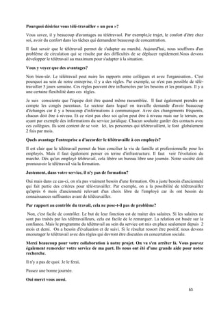 65
Pourquoi désiriez vous télé-travailler « un peu »?
Vous savez, il y beaucoup d'avantages au télétravaol. Par exemple,le trajet, le confort d'être chez
soi, avoir du confort dans les tâches qui demandent beaucoup de concentration.
Il faut savoir que le télétravail permet de s'adapter au marché. Aujourd'hui, nous souffrons d'un
problème de circulation qui se résulte par des difficultés de se déplacer rapidement.Nous devons
développer le télétravail au maximum pour s'adapter à la situation.
Vous y voyez que des avantages?
Non bien-sûr. Le télétravail peut nuire les rapports entre collègues et avec l'organisation.. C'est
pourquoi au sein de notre entreprise, il y a des règles. Par exemple, ce n'est pas possible de télé-
travailler 5 jours semaine. Ces règles peuvent être influencées par les besoins et les pratiques. Il y a
une certaine flexibilité dans ces règles.
Je suis consciente que l'équipe doit être quand même rassemblée. Il faut également prendre en
compte les congés parentaux. Le secteur dans lequel on travaille demande d'avoir beaucoup
d'échanges car il y a beaucoup d'informations à communiquer. Avec des changements fréquents,
chacun doit être à niveau. Et ce n'est pas chez soi qu'on peut être à niveau mais sur le terrain, en
ayant par exemple des informations du service juridique. Chacun souhaite garder des contacts avec
ces collègues. Ils sont content de se voir. Ici, les personnes qui télétravaillent, le font globalement
2 fois par mois.
Quels avantage l'entreprise a d'accorder le télétravaille à ces employés?
Il est clair que le télétravail permet de bien concilier la vie de famille et professionnelle pour les
employés. Mais il faut également penser en terme d'infrastructure. Il faut voir l'évolution du
marché. Dés qu'un employé télétravail, cela libère un bureau libre une journée. Notre société doit
promouvoir le télétravail via la formation.
Justement, dans votre service, il n'y pas de formation?
Oui mais dans ce cas-ci, on n'a pas vraiment besoin d'une formation. On a juste besoin d'ancienneté
qui fait partie des critères pour télé-travailler. Par exemple, on a la possibilité de télétravailler
qu'après 6 mois d'ancienneté relevant d'un choix libre de l'employé car ils ont besoin de
connaissances suffisantes avant de télétravailler.
Par rapport au contrôle du travail, cela ne pose-t-il pas de problème?
Non, c'est facile de contrôler. Le but de leur fonction est de traiter des salaires. Si les salaires ne
sont pas traités par les télétravailleurs, cela est facile de le remarquer. La relation est basée sur la
confiance. Mais le programme du télétravail au sein du service est mis en place seulement depuis 2
mois et demi. On a besoin d'évaluation et de suivi. Si le résultat ressort être positif, nous devons
encourager le télétravail avec des règles qui devront être discutées en concertation sociale.
Merci beaucoup pour votre collaboration à notre projet. On va s'en arrêter là. Vous pouvez
également remercier votre service de ma part. Ils nous ont été d'une grande aide pour notre
recherche.
Il n'y a pas de quoi. Je le ferai.
Passez une bonne journée.
Oui merci vous aussi.
 