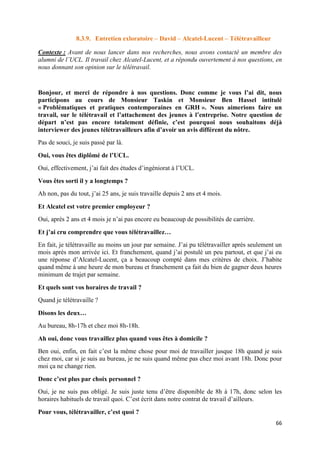 66
8.3.9. Entretien exloratoire – David – Alcatel-Lucent – Télétravailleur
Contexte : Avant de nous lancer dans nos recherches, nous avons contacté un membre des
alumni de l’UCL. Il travail chez Alcatel-Lucent, et a répondu ouvertement à nos questions, en
nous donnant son opinion sur le télétravail.
Bonjour, et merci de répondre à nos questions. Donc comme je vous l’ai dit, nous
participons au cours de Monsieur Taskin et Monsieur Ben Hassel intitulé
« Problématiques et pratiques contemporaines en GRH ». Nous aimerions faire un
travail, sur le télétravail et l’attachement des jeunes à l’entreprise. Notre question de
départ n’est pas encore totalement définie, c’est pourquoi nous souhaitons déjà
interviewer des jeunes télétravailleurs afin d’avoir un avis différent du nôtre.
Pas de souci, je suis passé par là.
Oui, vous êtes diplômé de l’UCL.
Oui, effectivement, j’ai fait des études d’ingéniorat à l’UCL.
Vous êtes sorti il y a longtemps ?
Ah non, pas du tout, j’ai 25 ans, je suis travaille depuis 2 ans et 4 mois.
Et Alcatel est votre premier employeur ?
Oui, après 2 ans et 4 mois je n’ai pas encore eu beaucoup de possibilités de carrière.
Et j’ai cru comprendre que vous télétravaillez…
En fait, je télétravaille au moins un jour par semaine. J’ai pu télétravailler après seulement un
mois après mon arrivée ici. Et franchement, quand j’ai postulé un peu partout, et que j’ai eu
une réponse d’Alcatel-Lucent, ça a beaucoup compté dans mes critères de choix. J’habite
quand même à une heure de mon bureau et franchement ça fait du bien de gagner deux heures
minimum de trajet par semaine.
Et quels sont vos horaires de travail ?
Quand je télétravaille ?
Disons les deux…
Au bureau, 8h-17h et chez moi 8h-18h.
Ah oui, donc vous travaillez plus quand vous êtes à domicile ?
Ben oui, enfin, en fait c’est la même chose pour moi de travailler jusque 18h quand je suis
chez moi, car si je suis au bureau, je ne suis quand même pas chez moi avant 18h. Donc pour
moi ça ne change rien.
Donc c’est plus par choix personnel ?
Oui, je ne suis pas obligé. Je suis juste tenu d’être disponible de 8h à 17h, donc selon les
horaires habituels de travail quoi. C’est écrit dans notre contrat de travail d’ailleurs.
Pour vous, télétravailler, c’est quoi ?
 