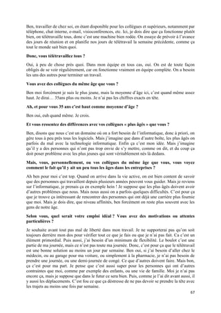 67
Ben, travailler de chez soi, en étant disponible pour les collègues et supérieurs, notamment par
téléphone, chat interne, e-mail, visioconférences, etc. Ici, je dois dire que ça fonctionne plutôt
bien, on télétravaille tous, donc c’est une machine bien rodée. On essaye de prévoir à l’avance
des jours de réunion et on planifie nos jours de télétravail la semaine précédente, comme ça
tout le monde sait bien quoi.
Donc, vous télétravaillez tous ?
Oui, à peu de chose près quoi. Dans mon équipe en tous cas, oui. On est de toute façon
obligés de se voir régulièrement, car on fonctionne vraiment en équipe complète. On a besoin
les uns des autres pour terminer un travail.
Vous avez des collègues du même âge que vous ?
Ben moi forcément je suis le plus jeune, mais la moyenne d’âge ici, c’est quand même assez
haut. Je dirai… 35ans plus ou moins. Je n’ai pas les chiffres exacts en tête.
Ah, et pour vous 35 ans c’est haut comme moyenne d’âge ?
Ben oui, euh quand même. Je crois.
Et vous ressentez des différences avec vos collègues « plus âgés » que vous ?
Ben, disons que nous c’est un domaine où on a fort besoin de l’informatique, donc à priori, on
gère tous à peu près tous les logiciels. Mais j’imagine que dans d’autre boîte, les plus âgés on
parfois du mal avec la technologie informatique. Enfin ça c’est mon idée. Mais j’imagine
qu’il y a des personnes qui n’ont pas trop envie de s’y mettre, comme on dit, et du coup ça
doit poser problème avec les plus jeunes qui sont véritablement nés là dedans.
Mais, vous, personnellement, ou vos collègues du même âge que vous, vous voyez
comment le fait qu’il y ait un peu tous les âges dans les entreprises ?
Ah ben pour moi c’est top. Quand on arrive dans la vie active, on est bien content de savoir
que des personnes qui travaillent depuis plusieurs années peuvent vous guider. Mais je reviens
sur l’informatique, je prenais ça en exemple hein ! Je suppose que les plus âgés doivent avoir
d’autres problèmes que nous. Mais nous aussi on a parfois quelques difficultés. C’est pour ça
que je trouve ça intéressant de rencontrer des personnes qui ont déjà une carrière plus fournie
que moi. Mais je dois dire, que niveau affinités, ben forcément on reste plus souvent avec les
gens de notre âge.
Selon vous, quel serait votre emploi idéal ? Vous avez des motivations ou attentes
particulières ?
Je souhaite avant tout pas mal de liberté dans mon travail. Je ne supporterai pas qu’on soit
toujours derrière mon dos pour vérifier tout ce que je fais ou que je n’ai pas fait. Ca c’est un
élément primordial. Puis aussi, j’ai besoin d’un minimum de flexibilité. Le boulot c’est une
partie de ma journée, mais ce n’est pas toute ma journée. Donc, c’est pour ça que le télétravail
est une bonne solution au moins un jour par semaine. Ben oui, si j’ai besoin d’aller chez le
médecin, ou au garage pour ma voiture, ou simplement à la pharmacie, je n’ai pas besoin de
prendre une journée, ou une demi-journée de congé. Ce que d’autres doivent faire. Mais bon,
ça c’est pour ma part. Je pense que c’est aussi super pour les personnes qui ont d’autres
contraintes que moi, comme par exemple des enfants, ou une vie de famille. Moi je n’ai pas
encore ça, mais je suppose que dans le futur ce sera bien. Puis, comme je l’ai dit avant aussi, il
y aussi les déplacements. C’est fou ce que ça déstresse de ne pas devoir se prendre la tête avec
les trajets au moins une fois par semaine.
 