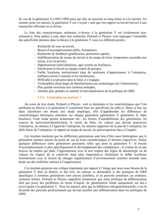 7
de vue de la génération X (1965-1980) pour qui elle est associée au long terme et à la carrière. En
somme, pour ces auteurs, la génération Y est « loyale » tant que son rapport au travail renvoie à une
transaction effectuée en sa faveur.
La liste des caractéristiques attribuées ci-dessus à la génération Y est évidemment non-
exhaustive. Pour pallier à cela, dans leur recherche, Pichault et Pleyers vont regrouper l’ensemble
des spécificités données dans la théorie à la génération Y sous ces différents points :
- Recherche de sens au travail,
- Besoin d’accomplissement (défis, formations),
- Recherche de feedback (gratification, promotion rapide),
- Indifférenciation du temps de travail et du temps de loisir (importance accordée aux
loisirs, à la vie privée),
- Opportunisme (individualisme, agit comme un freelance),
- Intérêt pour le travail en équipe (esprit de groupe),
- Faible loyalisme institutionnel (peu de sentiment d’appartenance à l’entreprise,
méfiance envers l’autorité et les institutions),
- Difficulté à se projeter dans le futur, à s’engager,
- Technophilie (haut degré de familiarisation aux technologies de l’information),
- Plus grande ouverture aux carrières nomades,
- Attentes plus grandes en matière d’individualisation de la politique de GRH
2.2.3. Génération ou contexte ?
Au cours de leur étude, Pichault et Pleyers vont se demander si les caractéristiques que l’ont
attribuent en théorie à la génération Y constituent bien les spécificités de celle-ci. Dans ce but, les
deux chercheurs ont menés une étude empirique, afin d’appréhender les différences de
caractéristiques théoriques attendues sur chaque génération (génération Y, génération X, baby
boomers). Cette étude portait notamment sur : les formes d’autodéfinition des générations, les
sources de motivation/démotivation, la vision du futur, les valeurs que devrait poursuivre
l’entreprise, les attentes à l’égard de l’entreprise, les attentes supposées de la part de l’entreprise, les
défis futurs de l’entreprise, le rapport au temps de travail, les préoccupations face à l’emploi.
Les résultats montrent que les différentes générations sont loin d’être aussi hétérogènes que le
prétendent certains auteurs du point de vue de leurs caractéristiques et attentes respectives. Seules
quelques différences entre générations persistent, telles que pour la génération Y : le besoin
d’accomplissement et plus spécifiquement le développement des compétences ; la crainte de ne pas
trouver un emploi qui plaît; l’opportunisme avec le non respect des règles de déontologie ou de
valeurs (le respect de la créativité étant plus important) et finalement le faible loyalisme
institutionnel avec le besoin de changer régulièrement d’environnement (carrière nomade mais
basée sur des mobilités internes à l’organisation).
Ces résultats génèrent une critique importante par rapport à l’image que nous nous faisons de la
génération Y dans la théorie, et dès lors, les auteurs se demandent si des pratiques de GRH
spécifiques à certaines générations sont encore justifiées, et ne peuvent constituer, au contraire,
certaines limites. Pichault et Pleyers rappellent notamment que toute politique de différenciation
finit par poser des problèmes en terme d’équité, de ghettoïsation fondé uniquement sur des a
priori quant à la génération Y. Pour les auteurs, plus que la différence intergénérationnelle, c’est la
diversité des parcours professionnels qui devrait justifier une différenciation dans les politiques de
GRH.
 