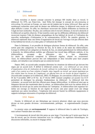 8
2.3. Télétravail
2.3.1. Définition
Notre troisième et dernier concept concerne la pratique RH étudiée dans ce travail, le
télétravail. En 1976, aux États-Unis, Jack Nilles fait émerger le concept de telecommuting et
teleworking. En arrivant en Europe, ces mots ont été traduits par le terme télétravail. Bien que de
nombreuses recherches aient tenté de donner une définition unique, le télétravail reste encore un
objet difficile à cerner. En effet, les chercheurs recouvrent des réalités différentes en fonction de
l’angle de leurs recherches. De plus, une confusion entre le travail à distance, le travail à domicile et
le télétravail est parfois observée. Il faut toutefois noter que les différentes définitions du télétravail
recouvrent toujours l’idée de distance géographique du lieu habituel de travail, et l’utilisation des
nouvelles technologies d’information et de communication (NTIC). De manière générale, le
télétravail représente donc une forme d’organisation de travail où l’ouvrage n’est pas effectué dans
le lieu habituel de travail, et ce dans grâce à l’utilisation des NTIC.
Dans la littérature, il est possible de distinguer plusieurs formes de télétravail. En effet, cette
notion peut être catégorisée en fonction du lieu, de la durée et du statut des télétravailleurs.
Lorsque le télétravail est catégorisé en fonction du lieu, on entend généralement les télétravailleurs
à domicile, les télétravailleurs mobiles qui effectuent leur travail dans différents endroits, et les
télétravailleurs occupant des télécentres mis à leur disposition.
La durée du télétravail comprend le télétravail régulier, alterné ou occasionnel.
Aussi, les télétravailleurs peuvent être soit indépendants et donc travailler pour leurs propres
compte, soit rattachés à une entreprise par un contrat de travail.
Depuis 2002, un accord-cadre européen détermine les situations de télétravail qui doivent être
régies par un accord écrit. Il définit le télétravail comme suit : « Le télétravail est une forme
d’organisation et/ou de réalisation du travail, utilisant les technologies de l’information, dans le
cadre d’un contrat ou d’une relation d’emploi, dans laquelle un travail, qui aurait également pu
être réalisé dans les locaux de l’employeur, est effectué hors de ces locaux de façon régulière. »
(Accord-cadre européen sur le télétravail, 2002). En Belgique, les conventions collectives de travail
85 du 9 novembre 2005 et 85 bis du 27 février 2008 viennent compléter cet accord. Ces CCT
permettent de distinguer les principes fondamentaux du télétravail : Le télétravail doit être
volontaire ; un accord écrit doit être effectué pour chaque télétravailleur ; le télétravail ainsi que sa
fréquence doivent être mentionnés dans le contrat ; un télétravailleur doit avoir les mêmes droits et
conditions de travail que les autres travailleurs de l’entreprise ; le télétravailleur doit organiser lui-
même son ouvrage en fonction de son régime de travail, sans pour autant avoir une charge
supérieure aux autres travailleurs ; l’employeur doit pouvoir fournir les différents équipements et
supports techniques nécessaires à la pratique du télétravail.
2.3.2. Enjeux
Ensuite, le télétravail est une thématique qui recouvre plusieurs objets que nous pouvons
diviser en trois grandes divisions : environnementale, politique, et organisationnelle (Largier,
2001).
Le premier enjeu est environnemental. Il suppose le télétravail dans le cadre de l’écologie,
mais surtout l’humain dans son milieu.
L’environnement de travail doit être perçu au sens large. C'est-à-dire qu’il inclut aussi bien le
lieu de travail, que les diverses interactions avec les collègues, les supérieurs hiérarchiques, les
discussions informelles, ou encore le langage utilisé.
 