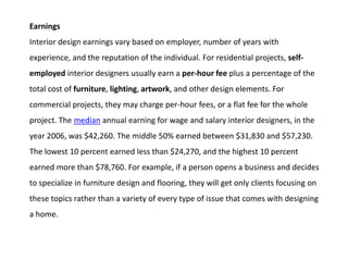 Earnings
Interior design earnings vary based on employer, number of years with
experience, and the reputation of the individual. For residential projects, self-
employed interior designers usually earn a per-hour fee plus a percentage of the
total cost of furniture, lighting, artwork, and other design elements. For
commercial projects, they may charge per-hour fees, or a flat fee for the whole
project. The median annual earning for wage and salary interior designers, in the
year 2006, was $42,260. The middle 50% earned between $31,830 and $57,230.
The lowest 10 percent earned less than $24,270, and the highest 10 percent
earned more than $78,760. For example, if a person opens a business and decides
to specialize in furniture design and flooring, they will get only clients focusing on
these topics rather than a variety of every type of issue that comes with designing
a home.
 