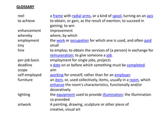 GLOSSARY

reel            a frame with radial arms, or a kind of spool, turning on an axis
to achieve      to obtain, or gain, as the result of exertion; to succeed in
                gaining; to win
enhancement     improvement
whereby         where, by which
employment      the work or occupation for which one is used, and often paid
tiny            small
hire            to employ; to obtain the services of (a person) in exchange for
                remuneration; to give someone a job.
per-job basis   employment for single jobs, projects
deadline        a date on or before which something must be completed.
scope           aim
self-employed   working for oneself, rather than for an employer.
furniture       an item, or, used collectively, items, usually in a room, which
                enhance the room's characteristics, functionally and/or
                decoratively.
lighting        the equipment used to provide illumination; the illumination
                so provided
artwork         A painting, drawing, sculpture or other piece of
                creative, visual art
 
