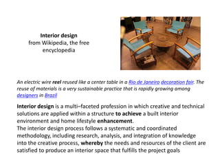 Interior design
     from Wikipedia, the free
          encyclopedia




An electric wire reel reused like a center table in a Rio de Janeiro decoration fair. The
reuse of materials is a very sustainable practice that is rapidly growing among
designers in Brazil

Interior design is a multi–faceted profession in which creative and technical
solutions are applied within a structure to achieve a built interior
environment and home lifestyle enhancement.
The interior design process follows a systematic and coordinated
methodology, including research, analysis, and integration of knowledge
into the creative process, whereby the needs and resources of the client are
satisfied to produce an interior space that fulfills the project goals
 