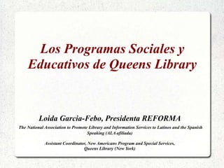 Los Programas Sociales y Educativos de Queens Library Loida Garcia-Febo, Presidenta REFORMA The National Association to Promote Library and Information Services to Latinos and the Spanish Speaking (ALA afiliada) Assistant Coordinator, New Americans Program and Special Services,  Queens Library (New York) 