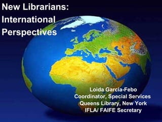 New Librarians:
International
Perspectives




                       Loida Garcia-Febo
                  Coordinator, Special Services
                   Queens Library, New York
                     IFLA/ FAIFE Secretary
 