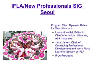 IFLA/New Professionals SIG
          Seoul

             • Program Title: Dynamic Roles
               for New Librarians
...