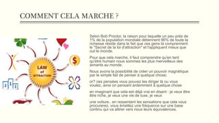 COMMENT CELA MARCHE ?
Selon Bob Proctor, la raison pour laquelle un peu prés de
1% de la population mondiale détiennent 96% de toute la
richesse réside dans le fait que ces gens là comprennent
le "Secret de la loi d'attraction" et l'appliquent mieux que
out le monde.
Pour que cela marche, il faut comprendre qu'en tant
qu'étre humain nous sommes les plus merveilleux des
aimants au monde.
Nous avons la possibilité de créer un pouvoir magnétique
par le simple fait de penser à quelque chose;
or? ces pensées vous pouvez les diriger là ou vous
voulez, ainsi on pensant ardemment à quelque chose
en imaginant que cela est déjà vrai en disant : je veux être
être riche, je veux une vie de luxe, je veux
une voiture.. en ressentant les sensations que cela vous
procurerez, vous émettez une fréquence sur une base
continu qui va attirer vers nous leurs équivalences.
 