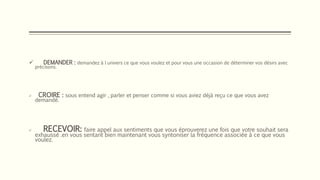  DEMANDER : demandez à l univers ce que vous voulez et pour vous une occasion de déterminer vos désirs avec
précisons.
 CROIRE : sous entend agir , parler et penser comme si vous aviez déjà reçu ce que vous avez
demandé.
 RECEVOIR: faire appel aux sentiments que vous éprouverez une fois que votre souhait sera
exhaussé .en vous sentant bien maintenant vous syntoniser la fréquence associée à ce que vous
voulez.
 