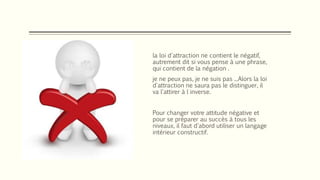 la loi d'attraction ne contient le négatif,
autrement dit si vous pense à une phrase,
qui contient de la négation .
je ne peux pas, je ne suis pas ...Alors la loi
d'attraction ne saura pas le distinguer, il
va l'attirer à l inverse.
Pour changer votre attitude négative et
pour se préparer au succès à tous les
niveaux, il faut d'abord utiliser un langage
intérieur constructif.
 