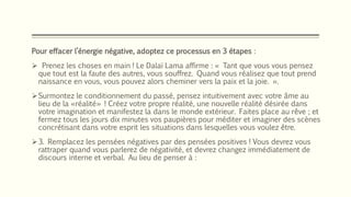 Pour effacer l’énergie négative, adoptez ce processus en 3 étapes :
 Prenez les choses en main ! Le Dalaï Lama affirme : « Tant que vous vous pensez
que tout est la faute des autres, vous souffrez. Quand vous réalisez que tout prend
naissance en vous, vous pouvez alors cheminer vers la paix et la joie. ».
Surmontez le conditionnement du passé, pensez intuitivement avec votre âme au
lieu de la «réalité» ! Créez votre propre réalité, une nouvelle réalité désirée dans
votre imagination et manifestez la dans le monde extérieur. Faites place au rêve ; et
fermez tous les jours dix minutes vos paupières pour méditer et imaginer des scènes
concrétisant dans votre esprit les situations dans lesquelles vous voulez être.
3. Remplacez les pensées négatives par des pensées positives ! Vous devrez vous
rattraper quand vous parlerez de négativité, et devrez changez immédiatement de
discours interne et verbal. Au lieu de penser à :
 