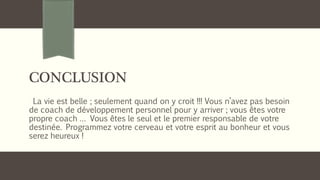 CONCLUSION
La vie est belle ; seulement quand on y croit !!! Vous n’avez pas besoin
de coach de développement personnel pour y arriver ; vous êtes votre
propre coach … Vous êtes le seul et le premier responsable de votre
destinée. Programmez votre cerveau et votre esprit au bonheur et vous
serez heureux !
 
