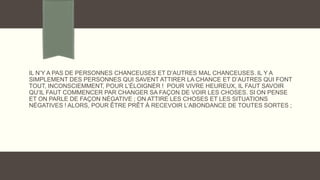 IL N’Y A PAS DE PERSONNES CHANCEUSES ET D’AUTRES MAL CHANCEUSES. IL Y A
SIMPLEMENT DES PERSONNES QUI SAVENT ATTIRER LA CHANCE ET D’AUTRES QUI FONT
TOUT, INCONSCIEMMENT, POUR L’ÉLOIGNER ! POUR VIVRE HEUREUX, IL FAUT SAVOIR
QU’IL FAUT COMMENCER PAR CHANGER SA FAÇON DE VOIR LES CHOSES. SI ON PENSE
ET ON PARLE DE FAÇON NÉGATIVE ; ON ATTIRE LES CHOSES ET LES SITUATIONS
NÉGATIVES ! ALORS, POUR ÊTRE PRÊT À RECEVOIR L’ABONDANCE DE TOUTES SORTES ;
 