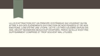 LA LOI D’ATTRACTION EST UN PRINCIPE SYSTÉMIQUE QUI VOUDRAIT QU’ON
ATTIRE À SOI DES ÉVÈNEMENTS EN FONCTION DE NOS PENSÉES ET DE NOS
ÉMOTIONS. LOIN D’ÊTRE UNE UTOPIE, CETTE LOI TRÈS CÉLÈBRE DEPUIS DIX
ANS, DÉÇOIT NÉANMOINS BEAUCOUP D’ESPOIRS, PARCE QU’ELLE N’EST PAS
SUFFISAMMENT COMPRISE ET TROP SOUVENT MAL UTILISÉE.
 