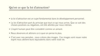 Qu’est ce que la loi d’attraction?
 la loi d'attraction est un sujet fondamental dans le développement personnel .
 La loi d’attraction part du principe que tout ce qui nous arrive, Que ce soit des
choses positives ou négatives, ont été attirées par nous-mêmes.
 L’esprit humain peut être considéré comme un aimant.
 Nous devenons et attirons ce à quoi on pense le plus.
 C’est avec nos pensées , nous créons des images. Ces images vont nouer notre
esprit nous attirent leurs équivalents dans votre vraie vie.
 