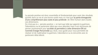 La pensée positive est donc essentielle et fondamentale pour avoir des résultats
positifs dans sa vie et une bonne santé mais ce n’est que la partie émergeante
d’une compréhension plus vaste et plus profonde de l’être humain dans toutes
ces dimensions.
Ce n’est pas la « pensée positive » en tant que telle qui apporte la guérison,
l’abondance ou le partenaire idéal que vous attendez mais il est nécessaire de
penser positivement pour accéder et permettre à cette dimension EN soi
nommée Energie Personnelle qui, ELLE, nous guide pour nous permettre de
réaliser et de matérialiser la guérison, l’abondance ou la rencontre avec le
partenaire idéal désiré.
 