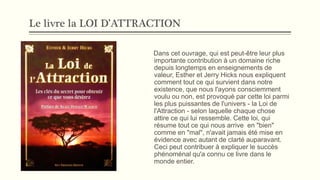 Le livre la LOI D’ATTRACTION
Dans cet ouvrage, qui est peut-être leur plus
importante contribution à un domaine riche
depuis longtemps en enseignements de
valeur, Esther et Jerry Hicks nous expliquent
comment tout ce qui survient dans notre
existence, que nous l'ayons consciemment
voulu ou non, est provoqué par cette loi parmi
les plus puissantes de l'univers - la Loi de
l'Attraction - selon laquelle chaque chose
attire ce qui lui ressemble. Cette loi, qui
résume tout ce qui nous arrive en "bien"
comme en "mal", n'avait jamais été mise en
évidence avec autant de clarté auparavant.
Ceci peut contribuer à expliquer le succès
phénoménal qu'a connu ce livre dans le
monde entier.
 